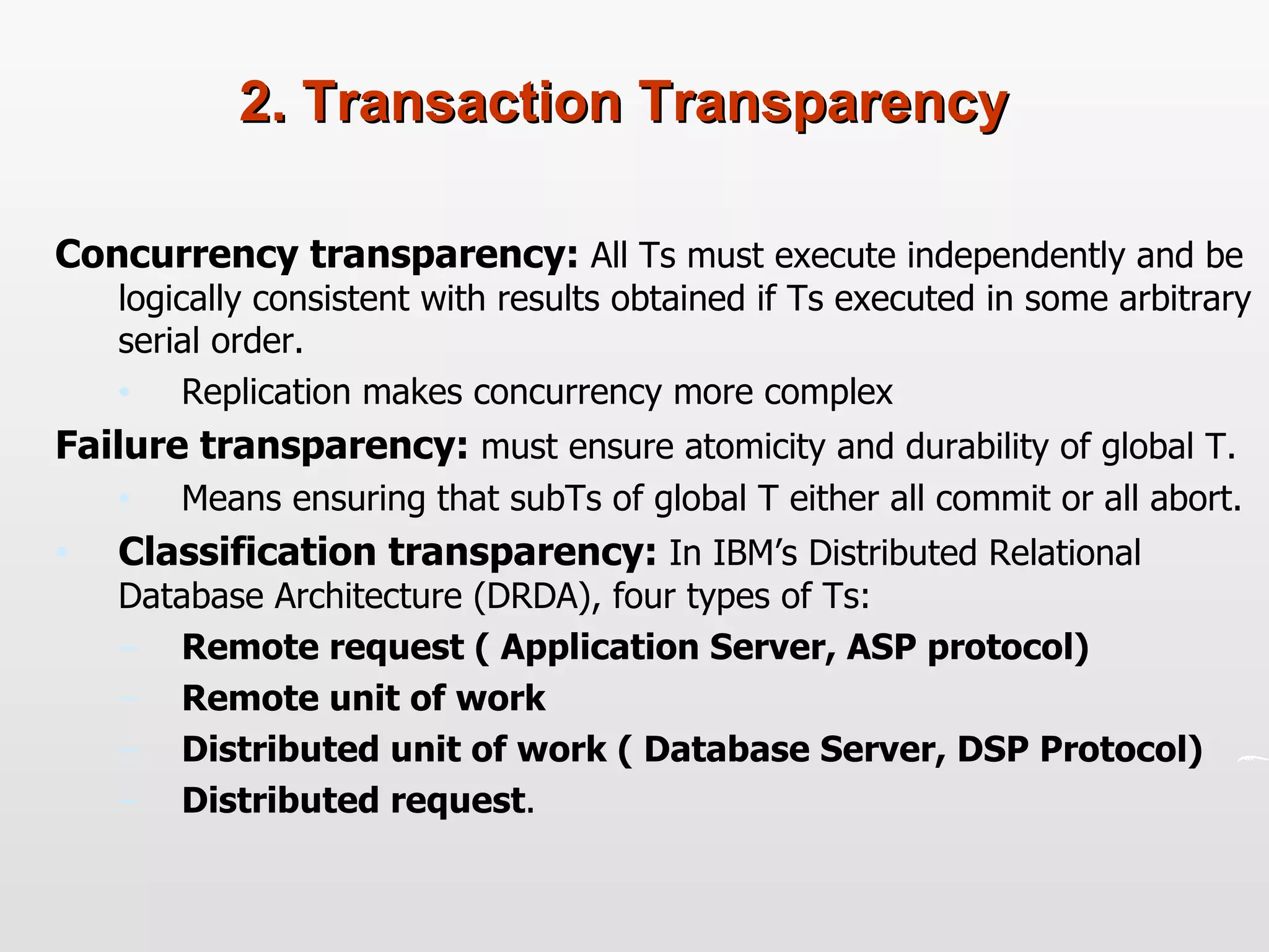 2. Transaction Transparency Concurrency transparency:  All Ts must execute independently and be logically consistent with results obtained if Ts executed in some arbitrary serial order.  Replication makes concurrency more complex Failure transparency:  must ensure atomicity and durability of global T.  Means ensuring that subTs of global T either all commit or all abort. Classification transparency:  In IBM’s Distributed Relational Database Architecture (DRDA), four types of Ts: Remote request ( Application Server, ASP protocol) Remote unit of work Distributed unit of work ( Database Server, DSP Protocol) Distributed request . 