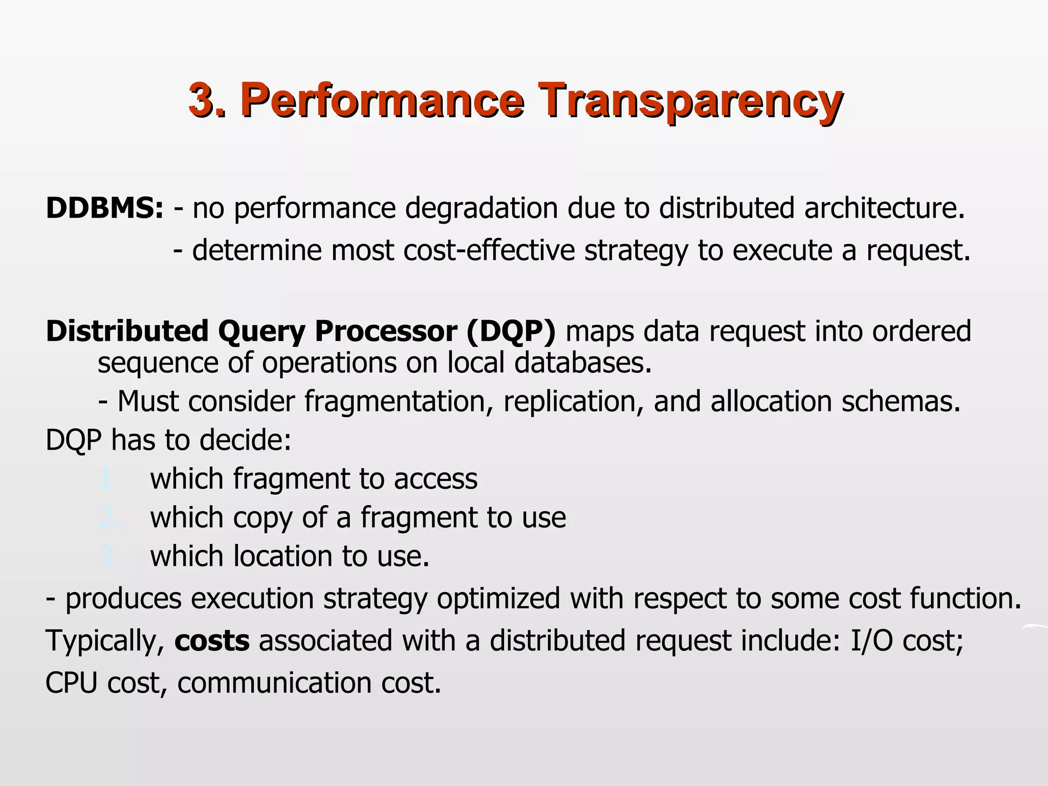 3. Performance Transparency DDBMS:  -   no performance degradation due to distributed architecture.  - determine most cost-effective strategy to execute a request. Distributed Query Processor (DQP)  maps data request into ordered sequence of operations on local databases.  - Must consider fragmentation, replication, and allocation schemas.  DQP has to decide: which fragment to access which copy of a fragment to use which location to use. - produces execution strategy optimized with respect to some cost function.  Typically,  costs  associated with a distributed request include: I/O cost; CPU cost, communication cost. 