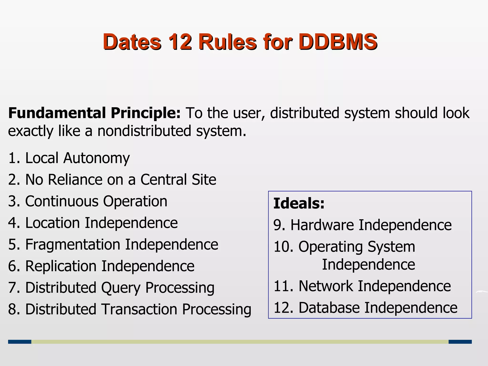 Dates 12 Rules for DDBMS Fundamental Principle:  To the user, distributed system should look exactly like a nondistributed system. 1. Local Autonomy 2. No Reliance on a Central Site 3. Continuous Operation 4. Location Independence 5. Fragmentation Independence 6. Replication Independence 7. Distributed Query Processing 8. Distributed Transaction Processing Ideals: 9. Hardware Independence 10. Operating System  Independence 11. Network Independence 12. Database Independence 