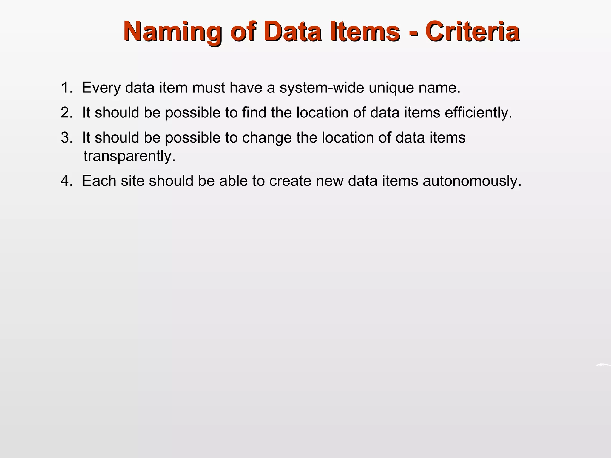 Naming of Data Items - Criteria 1.  Every data item must have a system-wide unique name. 2.  It should be possible to find the location of data items efficiently. 3.  It should be possible to change the location of data items transparently. 4.  Each site should be able to create new data items autonomously. 