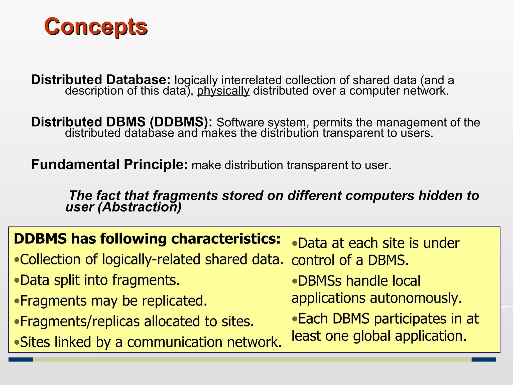Concepts Distributed Database:  logically interrelated collection of shared data (and a description of this data),  physically  distributed over a computer network. Distributed DBMS (DDBMS):  Software system, permits the management of the distributed database and makes the distribution transparent to users. Fundamental Principle:   make distribution transparent to user.   The fact that fragments stored on different computers hidden to user (Abstraction) DDBMS has following characteristics: Collection of logically-related shared data. Data split into fragments. Fragments may be replicated. Fragments/replicas allocated to sites. Sites linked by a communication network. Data at each site is under control of a DBMS. DBMSs handle local applications autonomously. Each DBMS participates in at least one global application. 