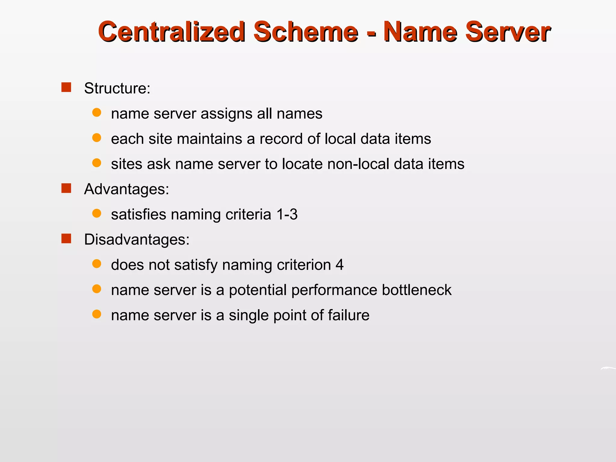 Centralized Scheme - Name Server Structure: name server assigns all names each site maintains a record of local data items sites ask name server to locate non-local data items Advantages: satisfies naming criteria 1-3 Disadvantages: does not satisfy naming criterion 4 name server is a potential performance bottleneck name server is a single point of failure 
