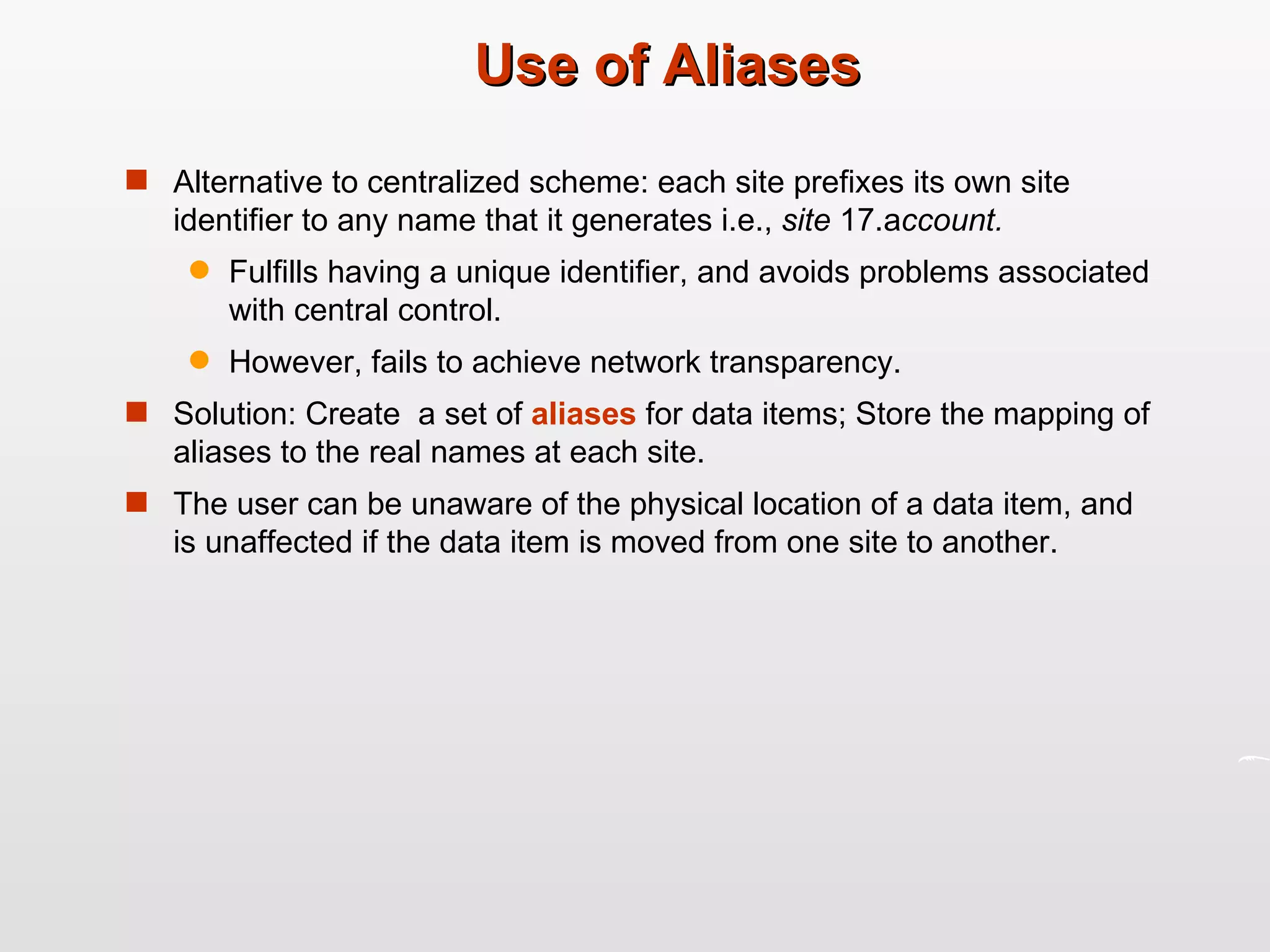 Use of Aliases Alternative to centralized scheme: each site prefixes its own site identifier to any name that it generates i.e.,  site  17.a ccount. Fulfills having a unique identifier, and avoids problems associated with central control. However, fails to achieve network transparency. Solution: Create  a set of  aliases  for data items; Store the mapping of aliases to the real names at each site. The user can be unaware of the physical location of a data item, and is unaffected if the data item is moved from one site to another. 