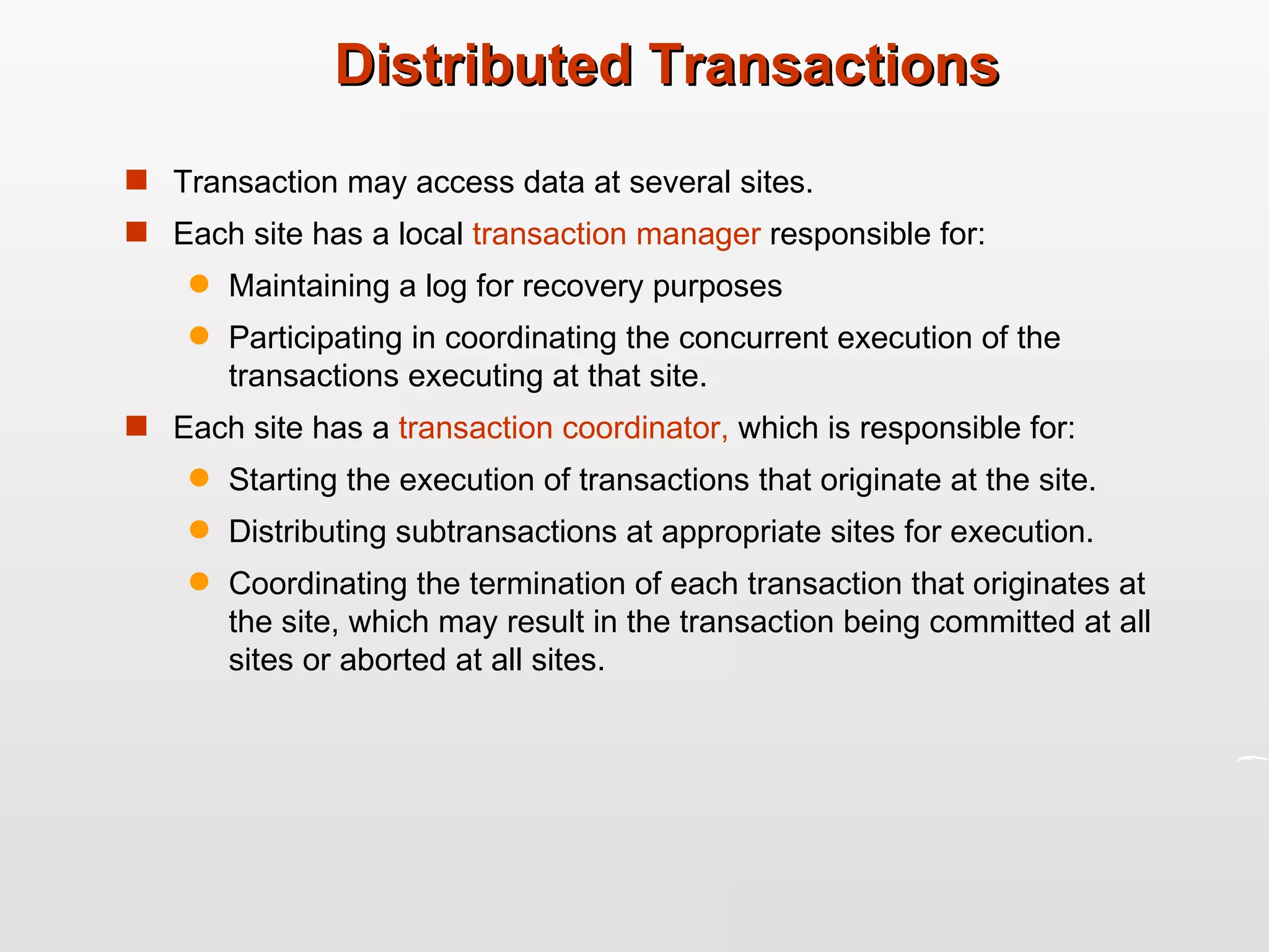 Distributed Transactions Transaction may access data at several sites. Each site has a local  transaction manager  responsible for: Maintaining a log for recovery purposes Participating in coordinating the concurrent execution of the transactions executing at that site. Each site has a  transaction coordinator,  which is responsible for: Starting the execution of transactions that originate at the site. Distributing subtransactions at appropriate sites for execution. Coordinating the termination of each transaction that originates at the site, which may result in the transaction being committed at all sites or aborted at all sites. 