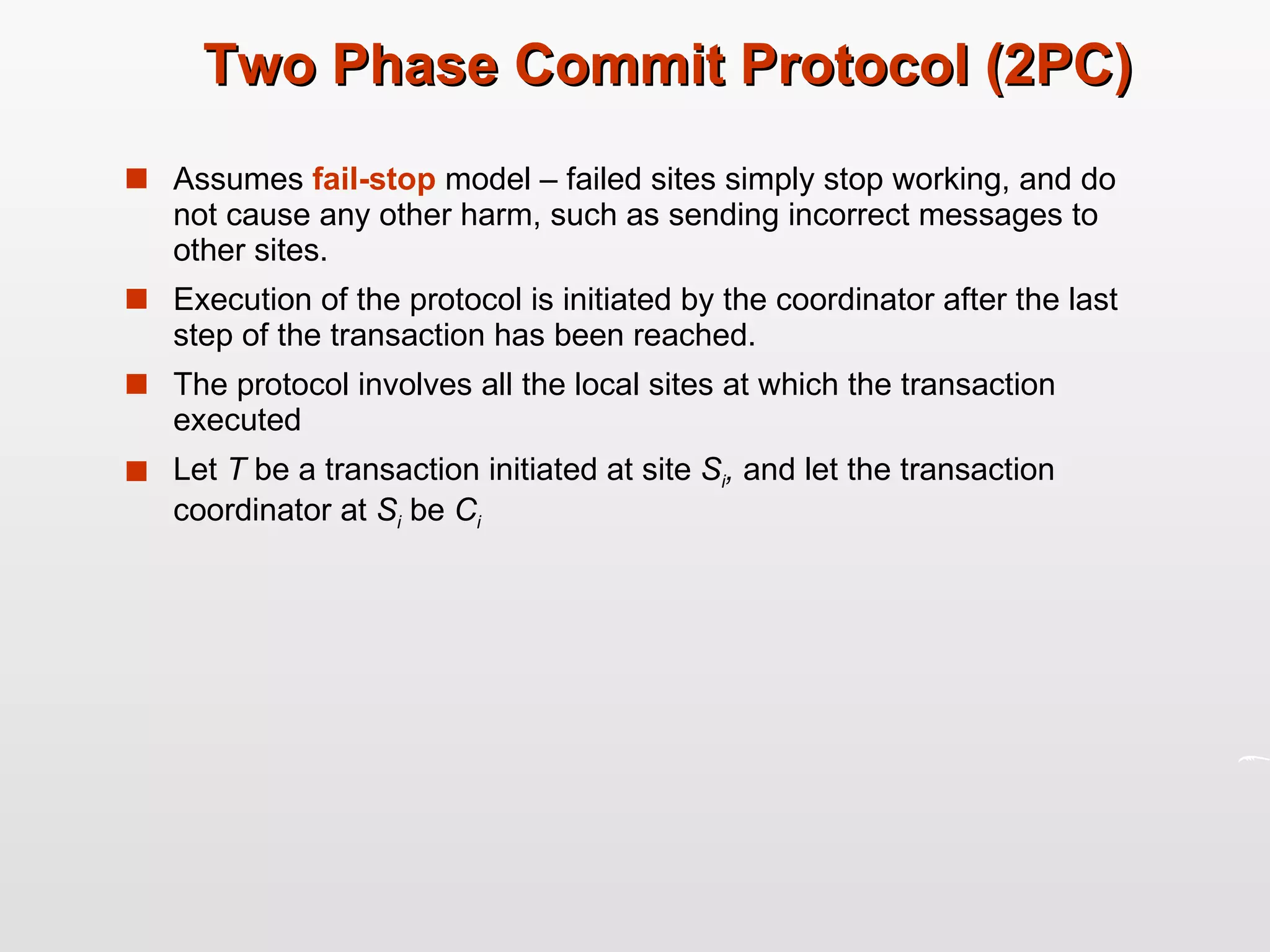 Two Phase Commit Protocol (2PC) Assumes  fail-stop   model – failed sites simply stop working, and do not cause any other harm, such as sending incorrect messages to other sites. Execution of the protocol is initiated by the coordinator after the last step of the transaction has been reached. The protocol involves all the local sites at which the transaction executed Let  T  be a transaction initiated at site  S i ,  and let the transaction coordinator at  S i   be  C i 