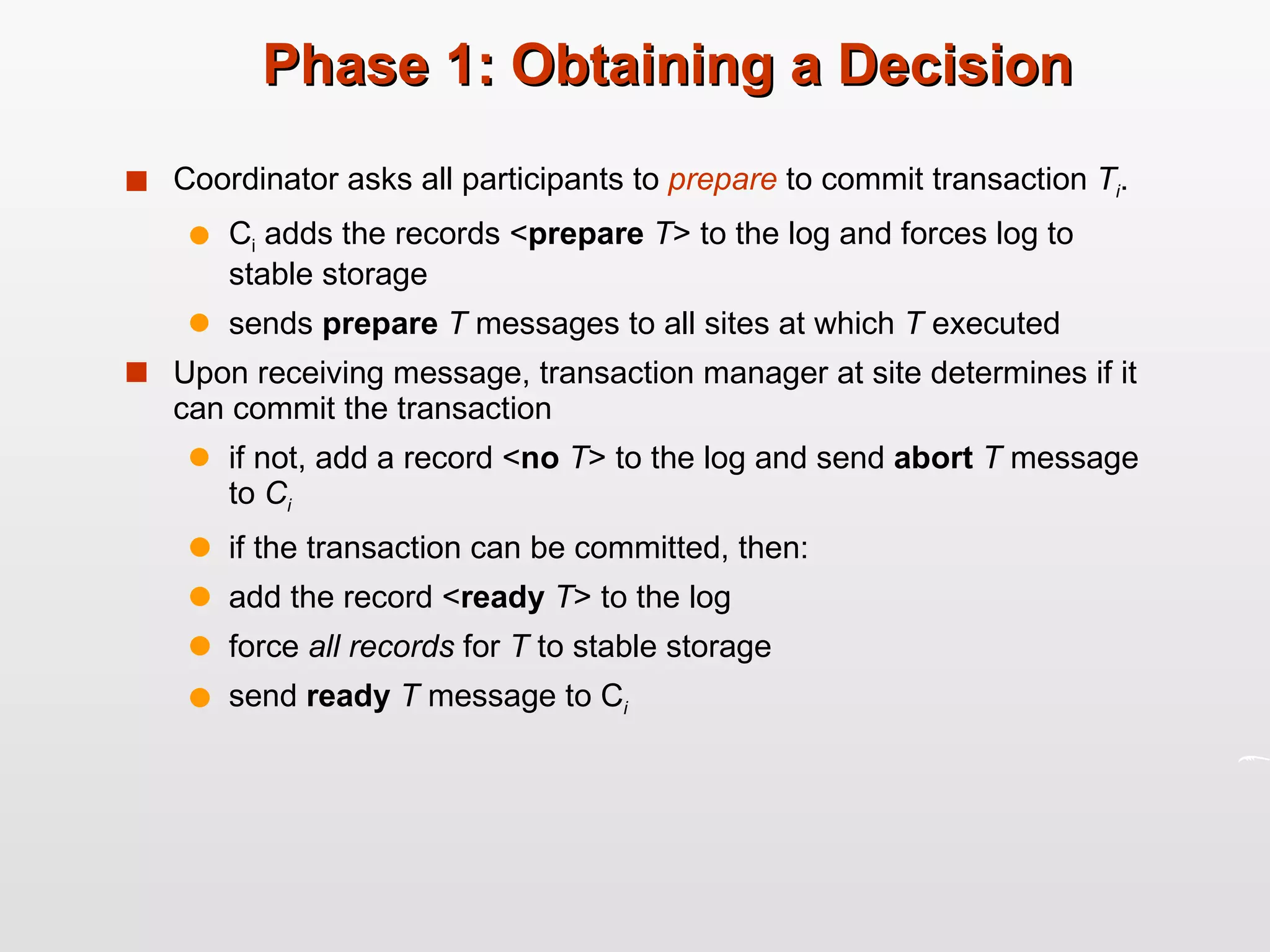 Phase 1: Obtaining a Decision Coordinator asks all participants to  prepare   to commit transaction  T i . C i  adds the records < prepare  T > to the log and forces log to stable storage sends  prepare  T  messages to all sites at which  T  executed Upon receiving message, transaction manager at site determines if it can commit the transaction if not, add a record < no  T > to the log and send  abort  T  message to  C i if the transaction can be committed, then: add the record < ready  T > to the log force  all records  for  T  to stable storage send  ready   T  message to C i 