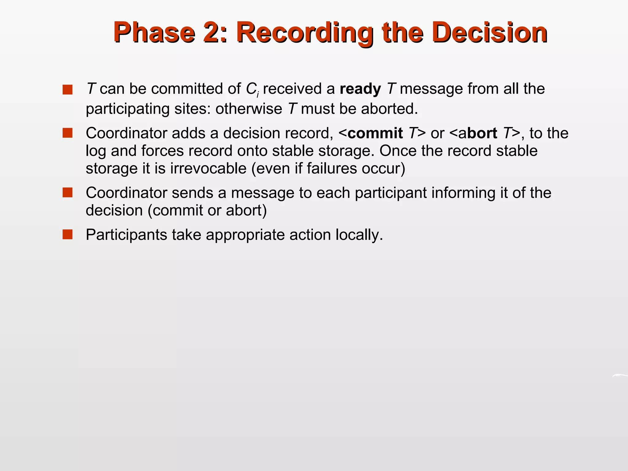 Phase 2: Recording the Decision T  can be committed of  C i   received a  ready  T  message from all the participating sites: otherwise  T  must be aborted. Coordinator adds a decision record, < commit  T > or <a bort  T >, to the log and forces record onto stable storage. Once the record stable storage it is irrevocable (even if failures occur) Coordinator sends a message to each participant informing it of the decision (commit or abort) Participants take appropriate action locally. 