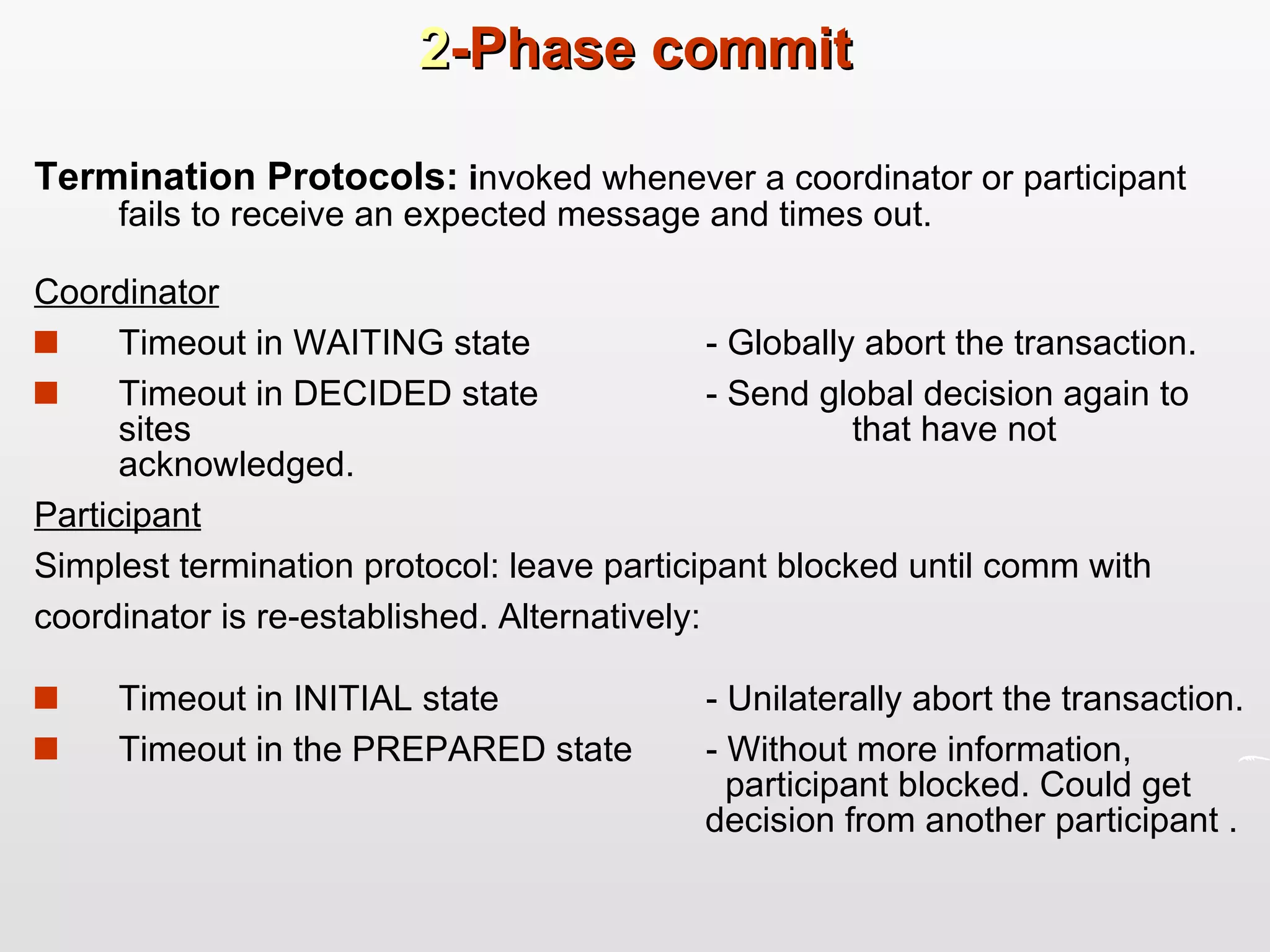 2 -Phase commit Termination Protocols:  i nvoked whenever a coordinator or participant fails to receive an expected message and times out.  Coordinator Timeout in WAITING state  - Globally abort the transaction. Timeout in DECIDED state  - Send global decision again to sites    that have not acknowledged. Participant Simplest termination protocol: leave participant blocked until comm with coordinator is re-established. Alternatively: Timeout in INITIAL state - Unilaterally abort the transaction.  Timeout in the PREPARED state - Without more information,    participant blocked. Could get    decision from another participant .  