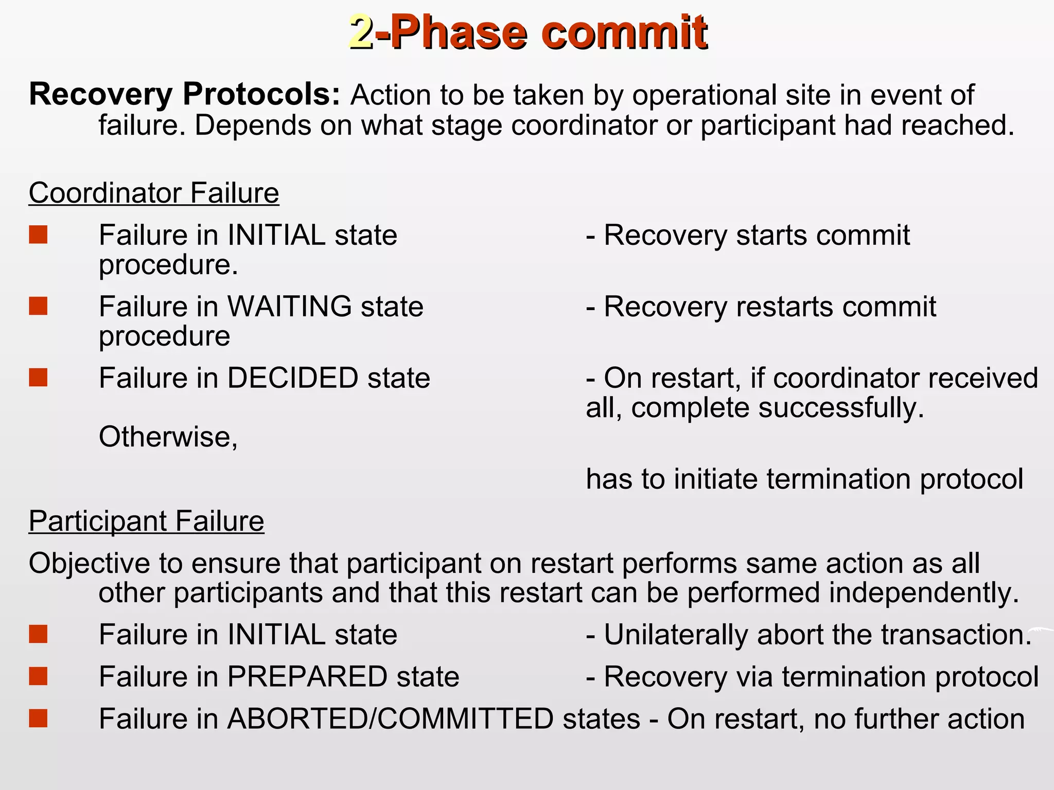 2 -Phase commit Recovery Protocols:  Action to be taken by operational site in event of failure. Depends on what stage coordinator or participant had reached.  Coordinator Failure Failure in INITIAL state - Recovery starts commit procedure. Failure in WAITING state - Recovery restarts commit procedure Failure in DECIDED state - On restart, if coordinator received  all, complete successfully. Otherwise, has to initiate termination protocol Participant Failure   Objective to ensure that participant on restart performs same action as all other participants and that this restart can be performed independently. Failure in INITIAL state - Unilaterally abort the transaction. Failure in PREPARED state - Recovery via termination protocol  Failure in ABORTED/COMMITTED states - On restart, no further action 