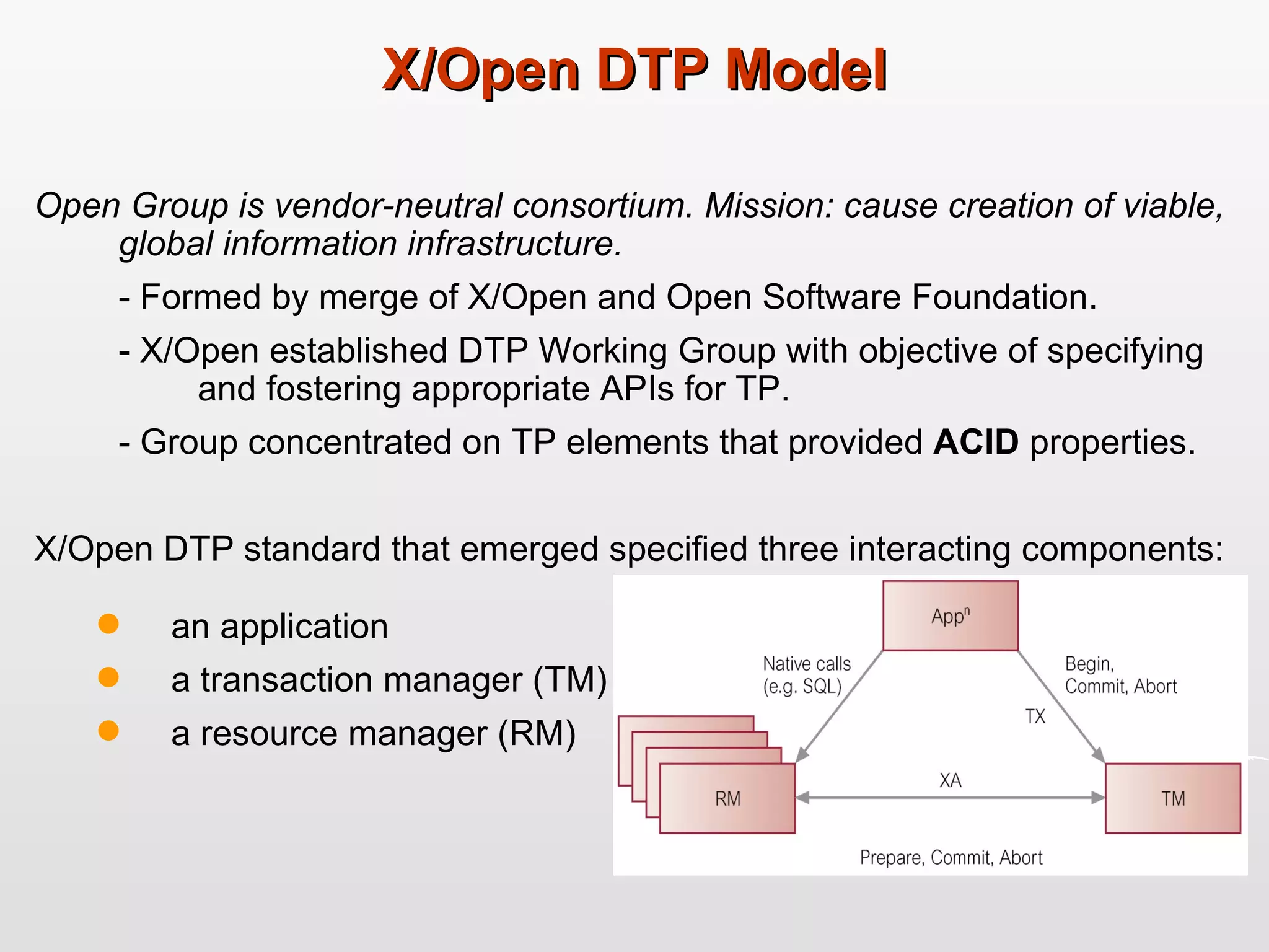 X/Open DTP Model Open Group is vendor-neutral consortium. Mission: cause creation of viable, global information infrastructure.  - Formed by merge of X/Open and Open Software Foundation. - X/Open established DTP Working Group with objective of specifying  and fostering appropriate APIs for TP.  - Group concentrated on TP elements that provided  ACID  properties.  X/Open DTP standard that emerged specified three interacting components:  an application a transaction manager (TM)  a resource manager (RM)  