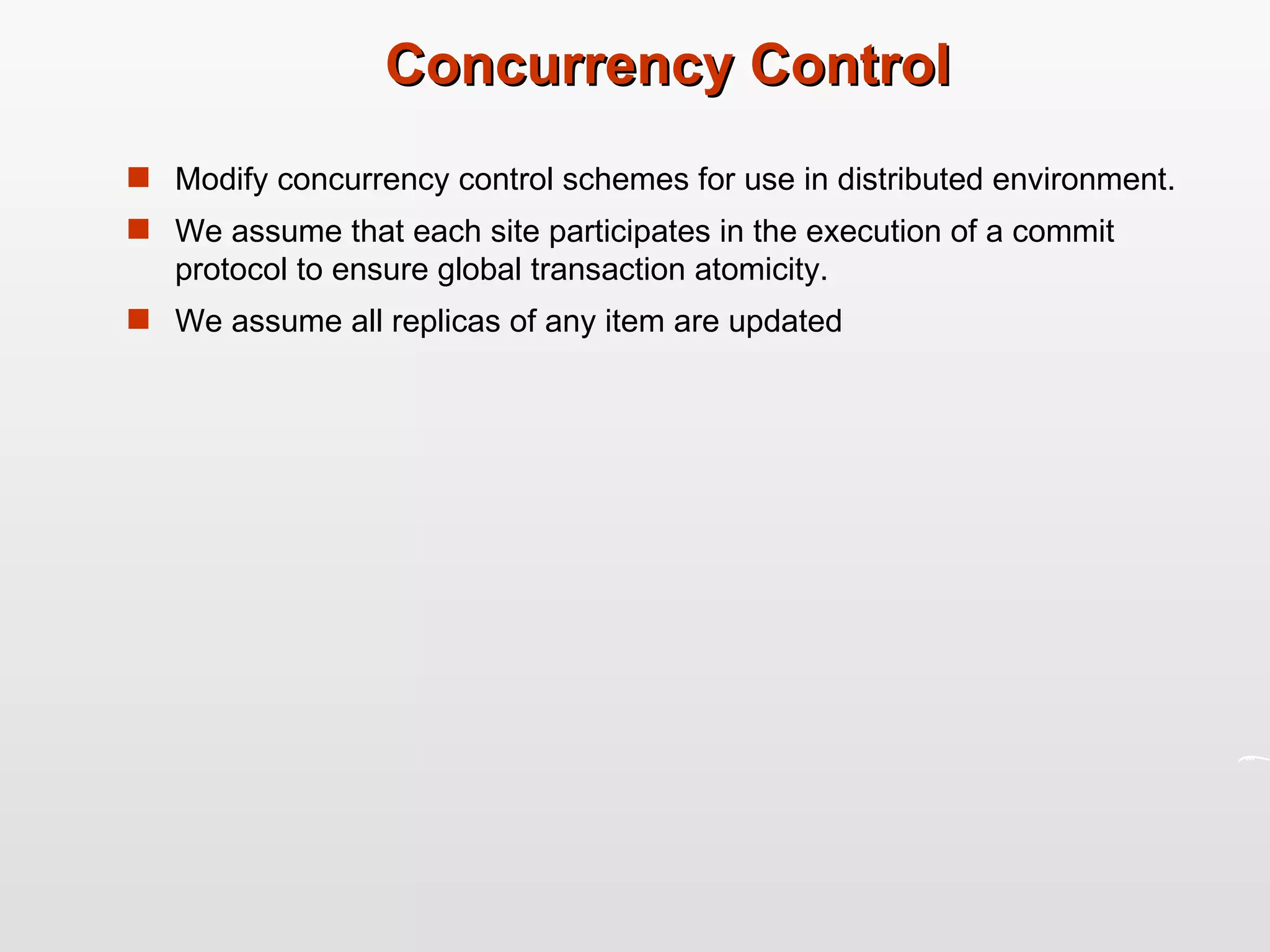 Concurrency Control Modify concurrency control schemes for use in distributed environment. We assume that each site participates in the execution of a commit protocol to ensure global transaction atomicity. We assume all replicas of any item are updated  