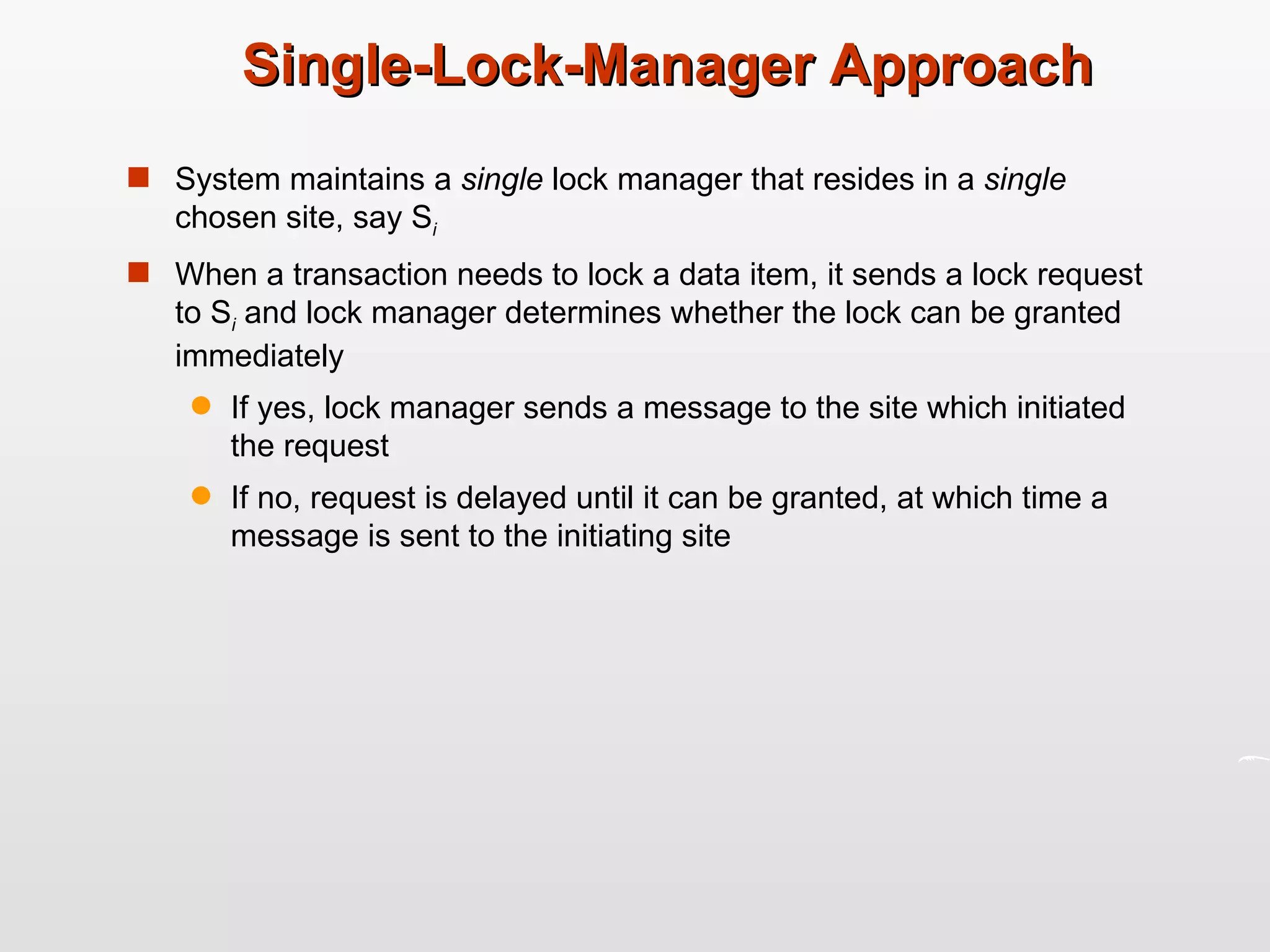 Single-Lock-Manager Approach System maintains a  single  lock manager that resides in a  single  chosen site, say S i   When a transaction needs to lock a data item, it sends a lock request to S i  and lock manager determines whether the lock can be granted immediately If yes, lock manager sends a message to the site which initiated the request If no, request is delayed until it can be granted, at which time a message is sent to the initiating site 