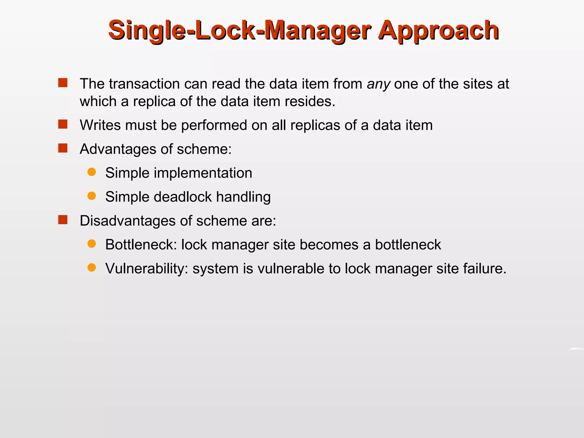 Single-Lock-Manager Approach  The transaction can read the data item from  any  one of the sites at which a replica of the data item resides. Writes must be performed on all replicas of a data item Advantages of scheme: Simple implementation Simple deadlock handling Disadvantages of scheme are: Bottleneck: lock manager site becomes a bottleneck Vulnerability: system is vulnerable to lock manager site failure. 