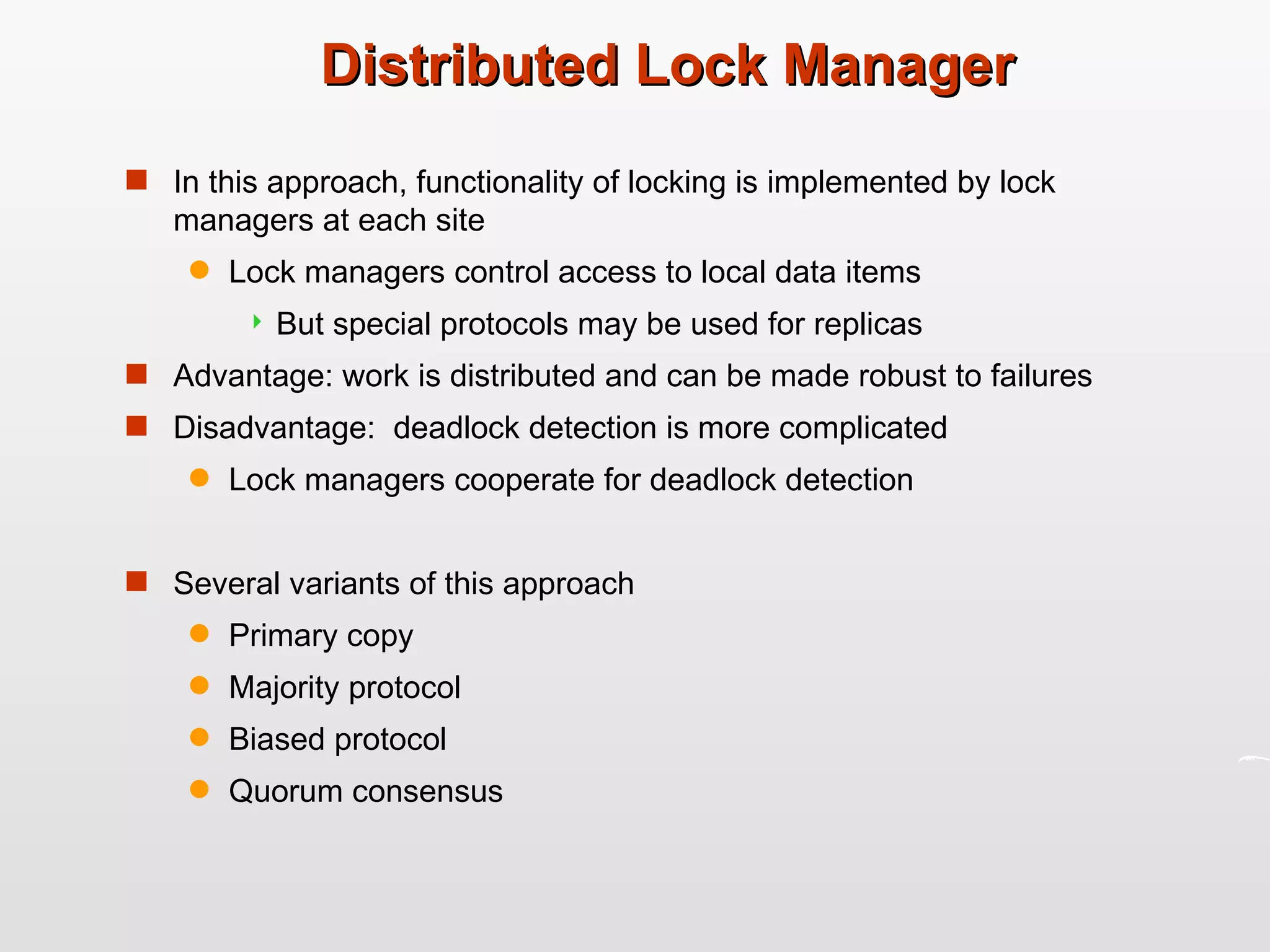 Distributed Lock Manager In this approach, functionality of locking is implemented by lock managers at each site Lock managers control access to local data items But special protocols may be used for replicas Advantage: work is distributed and can be made robust to failures Disadvantage:  deadlock detection is more complicated Lock managers cooperate for deadlock detection Several variants of this approach Primary copy Majority protocol Biased protocol Quorum consensus 