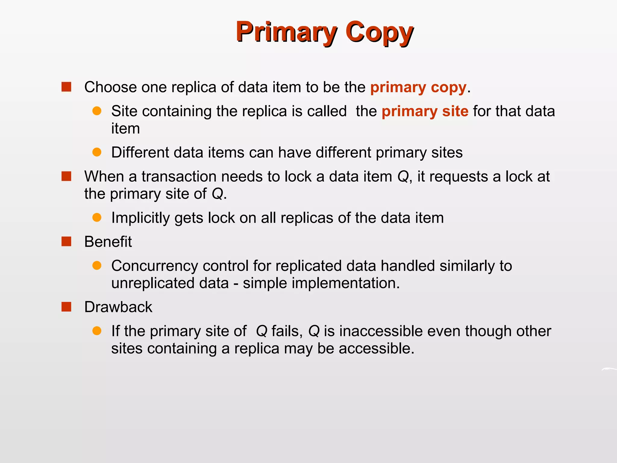 Primary Copy Choose one replica of data item to be the  primary copy .  Site containing the replica is called  the  primary site  for that data item Different data items can have different primary sites When a transaction needs to lock a data item  Q , it requests a lock at the primary site of  Q . Implicitly gets lock on all replicas of the data item Benefit Concurrency control for replicated data handled similarly to unreplicated data - simple implementation. Drawback If the primary site of  Q  fails,  Q  is inaccessible even though other  sites containing a replica may be accessible. 