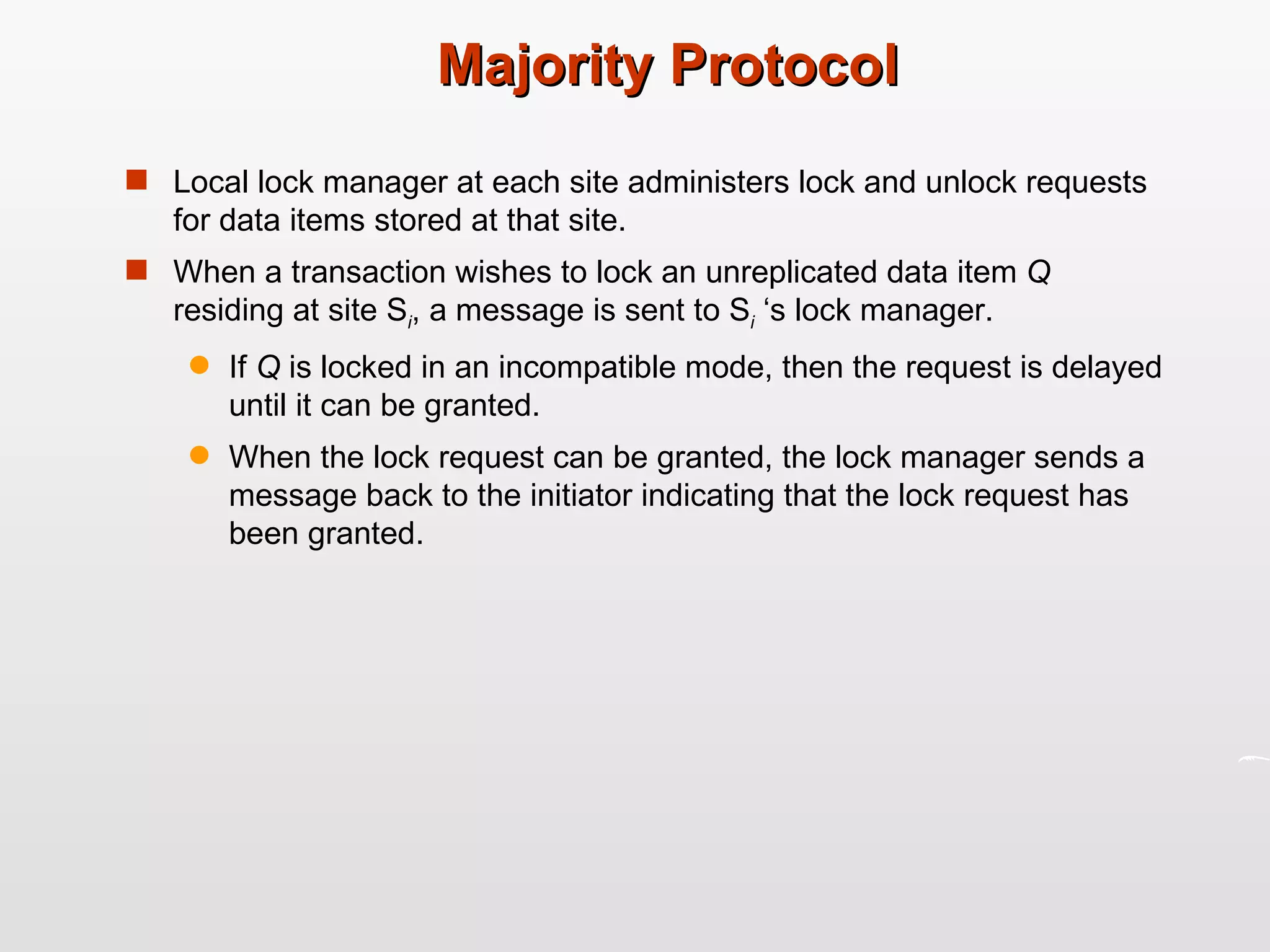 Majority Protocol Local lock manager at each site administers lock and unlock requests for data items stored at that site. When a transaction wishes to lock an unreplicated data item  Q  residing at site S i , a message is sent to S i  ‘s lock manager. If  Q  is locked in an incompatible mode, then the request is delayed until it can be granted. When the lock request can be granted, the lock manager sends a message back to the initiator indicating that the lock request has been granted. 