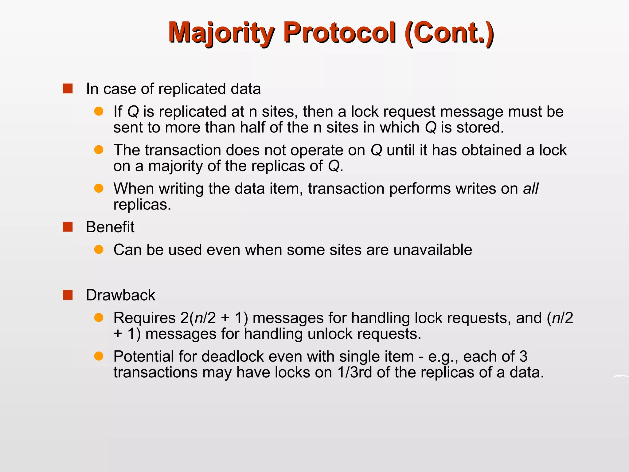 Majority Protocol (Cont.) In case of replicated data If  Q  is replicated at n sites, then a lock request message must be sent to more than half of the n sites in which  Q  is stored. The transaction does not operate on  Q  until it has obtained a lock on a majority of the replicas of  Q . When writing the data item, transaction performs writes on  all  replicas. Benefit Can be used even when some sites are unavailable Drawback Requires 2( n /2 + 1) messages for handling lock requests, and ( n /2 + 1) messages for handling unlock requests. Potential for deadlock even with single item - e.g., each of 3 transactions may have locks on 1/3rd of the replicas of a data. 
