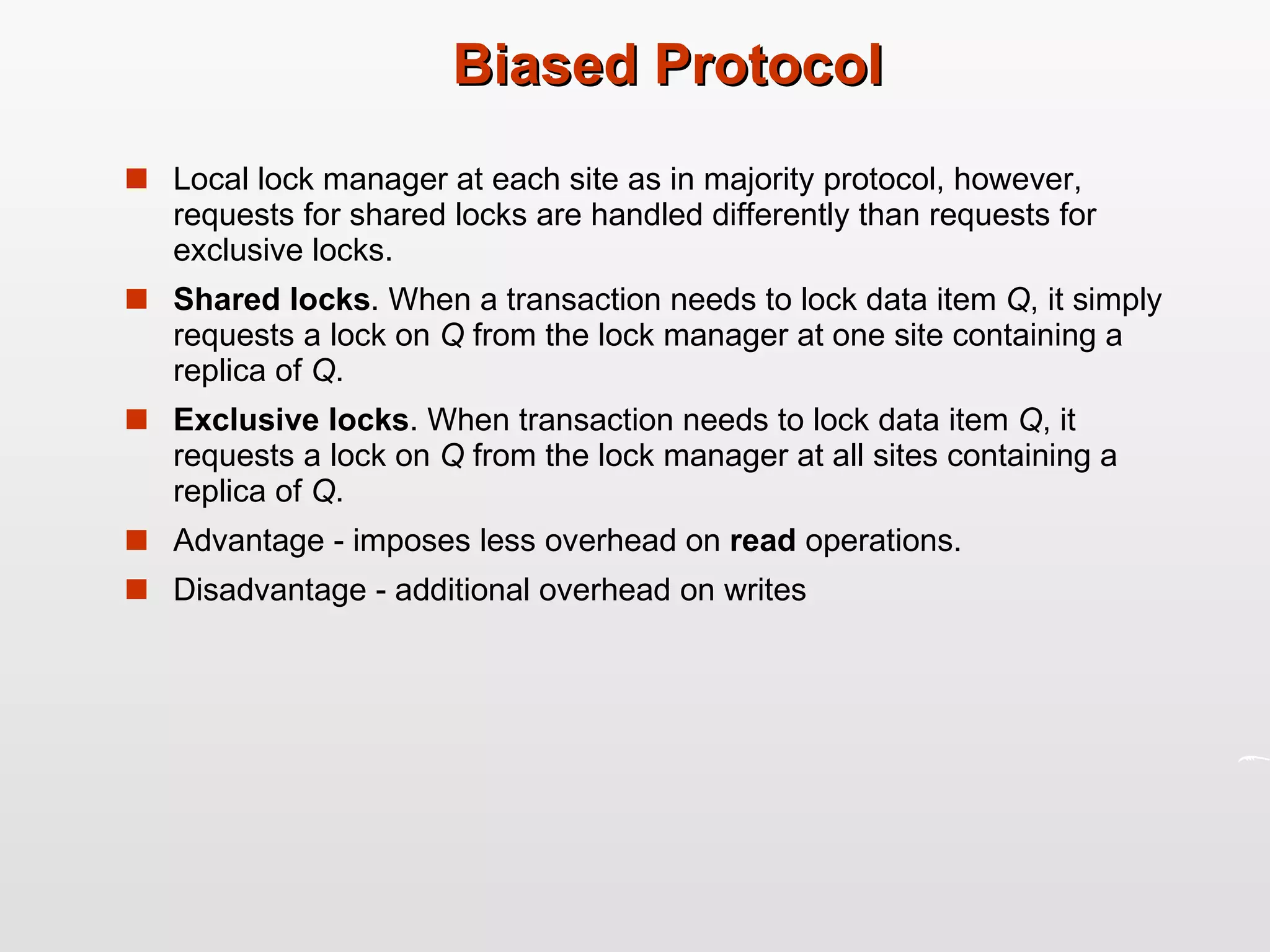 Biased Protocol Local lock manager at each site as in majority protocol, however, requests for shared locks are handled differently than requests for exclusive locks. Shared locks . When a transaction needs to lock data item  Q , it simply requests a lock on  Q  from the lock manager at one site containing a replica of  Q . Exclusive locks . When transaction needs to lock data item  Q , it requests a lock on  Q  from the lock manager at all sites containing a replica of  Q . Advantage - imposes less overhead on  read  operations. Disadvantage - additional overhead on writes 