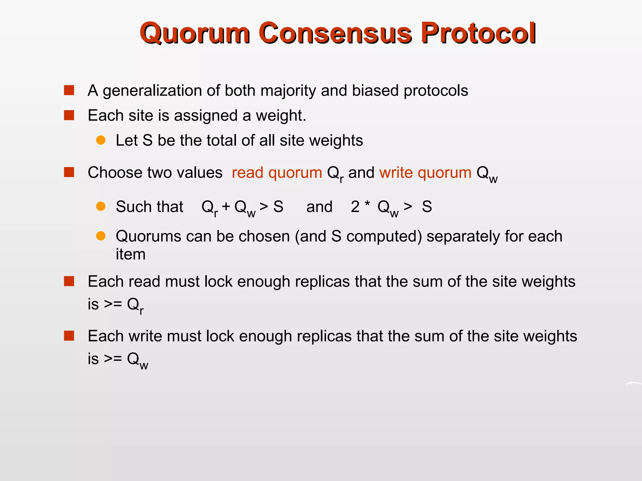 Quorum Consensus Protocol A generalization of both majority and biased protocols Each site is assigned a weight. Let S be the total of all site weights Choose two values  read quorum  Q r  and  write quorum  Q w Such that  Q r  +   Q w  > S  and  2 *   Q w  >  S Quorums can be chosen (and S computed) separately for each item  Each read must lock enough replicas that the sum of the site weights is >= Q r Each write must lock enough replicas that the sum of the site weights is >= Q w 