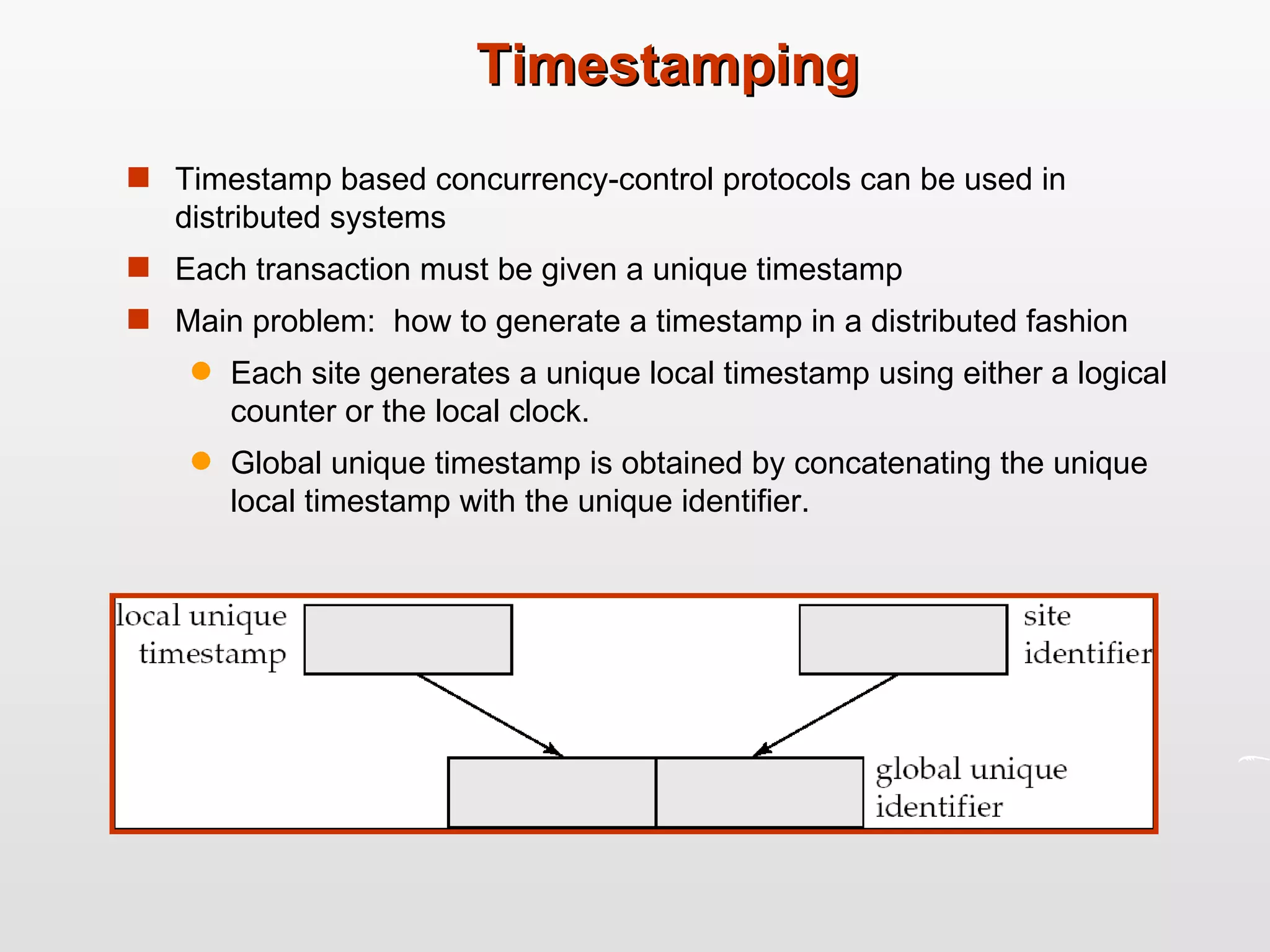 Timestamping Timestamp based concurrency-control protocols can be used in distributed systems Each transaction must be given a unique timestamp Main problem:  how to generate a timestamp in a distributed fashion Each site generates a unique local timestamp using either a logical counter or the local clock. Global unique timestamp is obtained by concatenating the unique local timestamp with the unique identifier. 