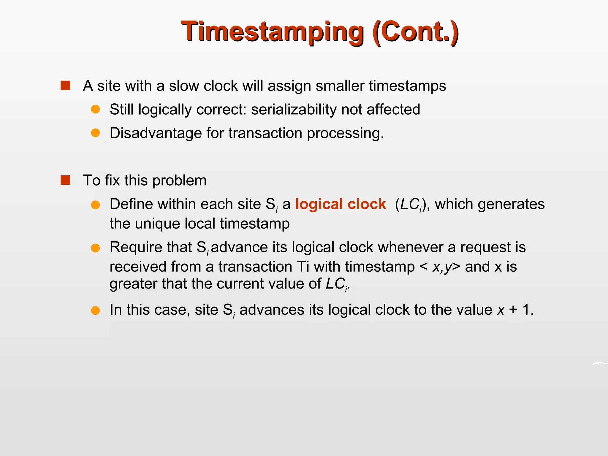 Timestamping (Cont.) A site with a slow clock will assign smaller timestamps Still logically correct: serializability not affected Disadvantage for transaction processing. To fix this problem Define within each site S i  a  logical clock   ( LC i ), which generates the unique local timestamp Require that S i  advance its logical clock whenever a request is received from a transaction Ti with timestamp <  x,y > and x is greater that the current value of  LC i . In this case, site S i  advances its logical clock to the value  x  + 1. 