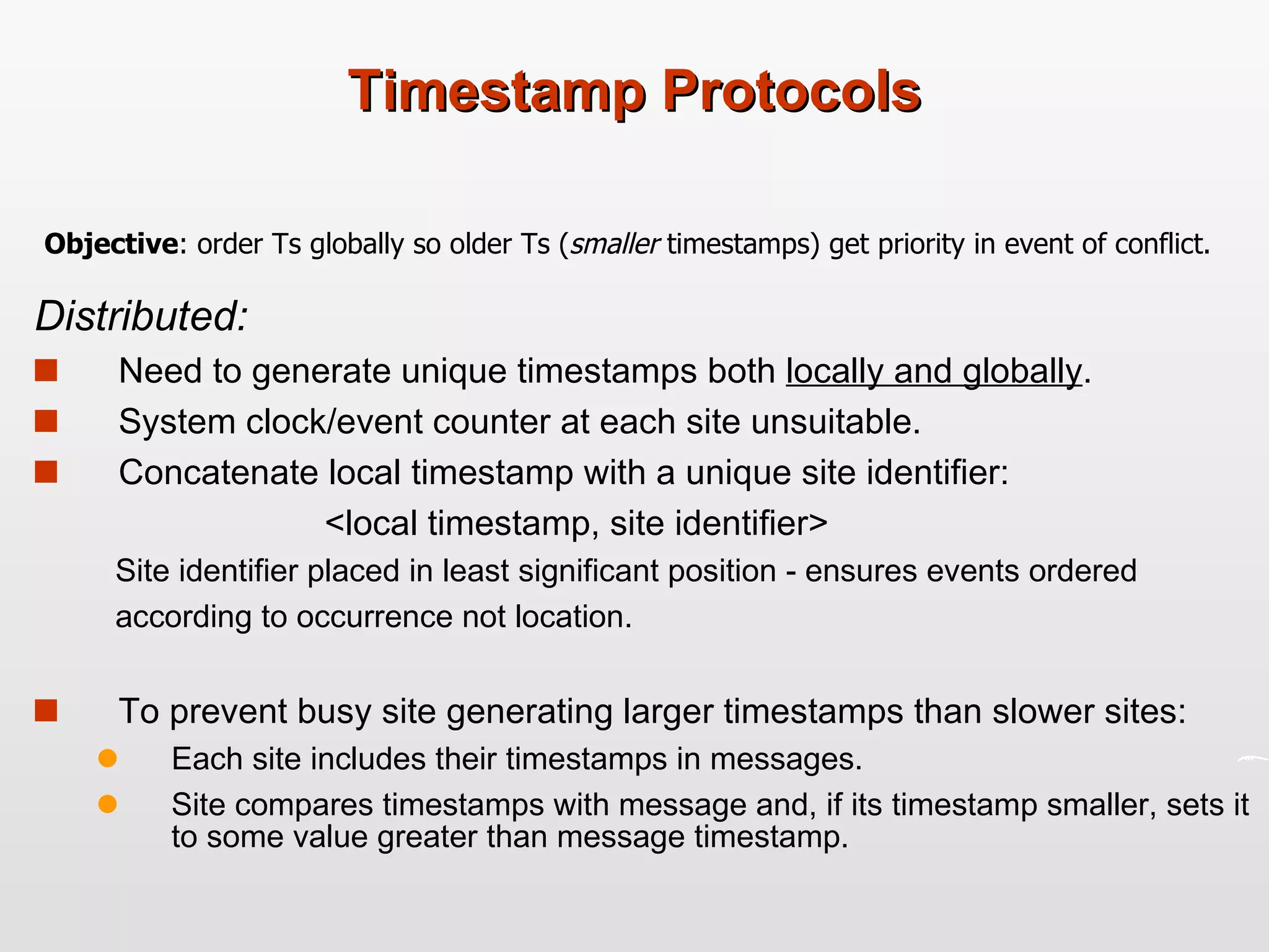 Timestamp Protocols Distributed: Need to generate unique timestamps both  locally and globally .  System clock/event counter at each site unsuitable.  Concatenate local timestamp with a unique site identifier:  <local timestamp, site identifier>   Site identifier placed in least significant position - ensures events ordered according to occurrence not location.  To prevent busy site generating larger timestamps than slower sites: Each site includes their timestamps in messages.  Site compares timestamps with message and, if its timestamp smaller, sets it to some value greater than message timestamp. Objective : order Ts globally so older Ts ( smaller  timestamps) get priority in event of conflict.  