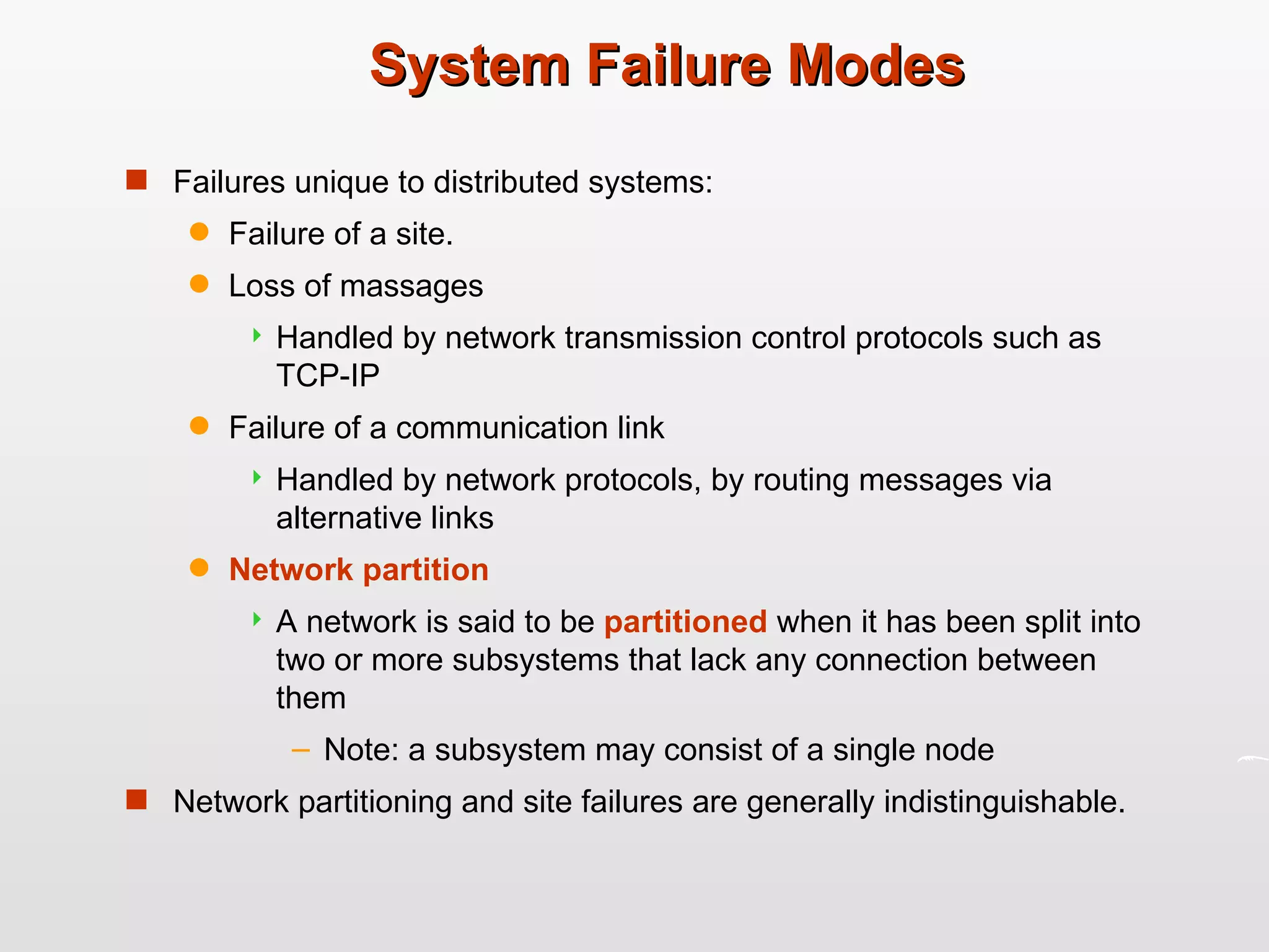 System Failure Modes Failures unique to distributed systems: Failure of a site. Loss of massages Handled by network transmission control protocols such as TCP-IP Failure of a communication link Handled by network protocols, by routing messages via alternative links Network partition A network is said to be  partitioned   when it has been split into two or more subsystems that lack any connection between them Note: a subsystem may consist of a single node  Network partitioning and site failures are generally indistinguishable. 