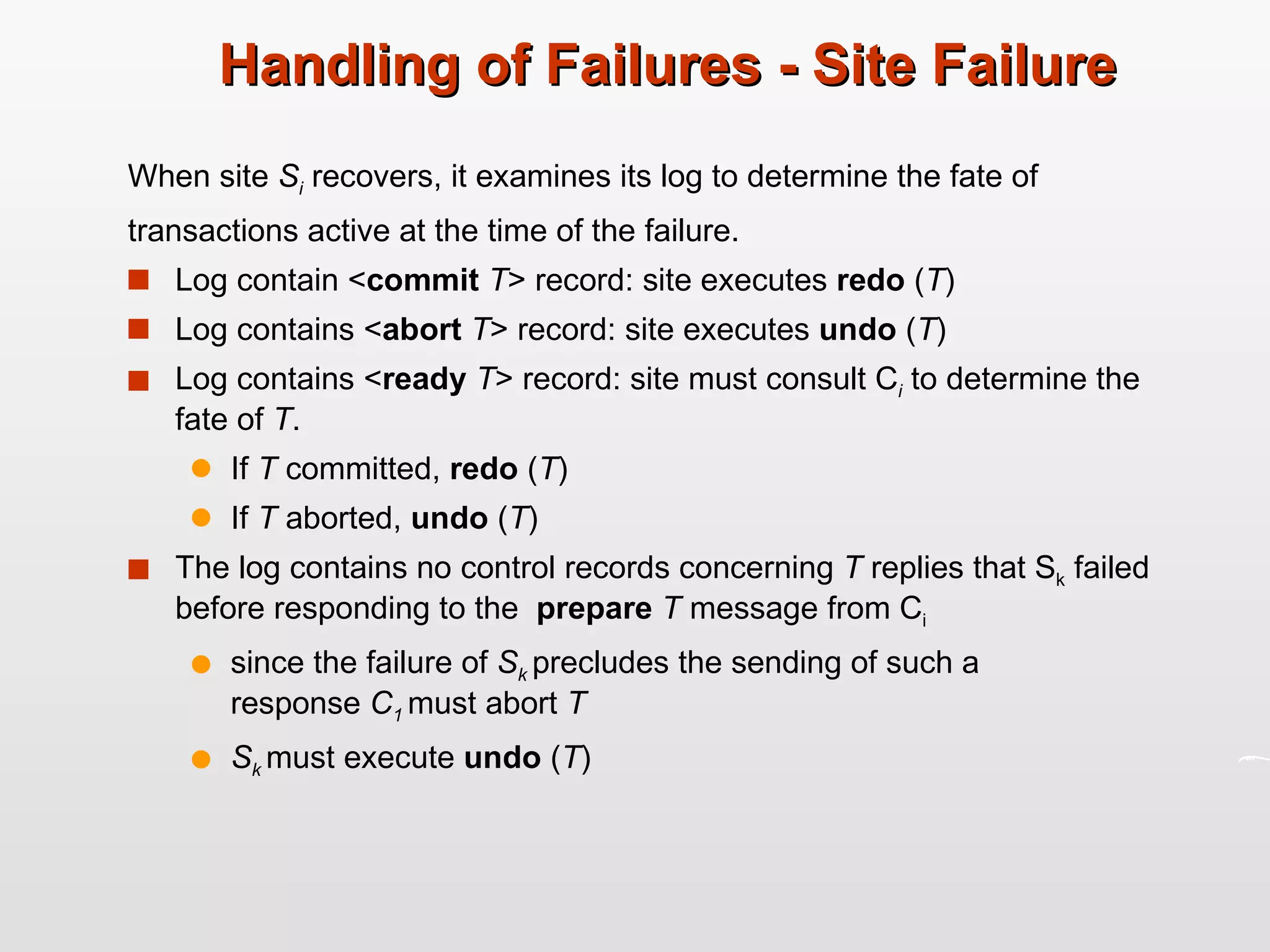 Handling of Failures - Site Failure When site  S i   recovers, it examines its log to determine the fate of transactions active at the time of the failure. Log contain < commit  T > record: site executes  redo  ( T ) Log contains < abort  T > record: site executes  undo  ( T ) Log contains < ready  T > record: site must consult C i  to determine the fate of  T . If  T  committed,  redo  ( T ) If  T  aborted,  undo  ( T ) The log contains no control records concerning  T  replies that S k  failed before responding to the  prepare  T  message from C i  since the failure of  S k  precludes the sending of such a  response  C 1  must abort  T S k  must execute  undo  ( T ) 