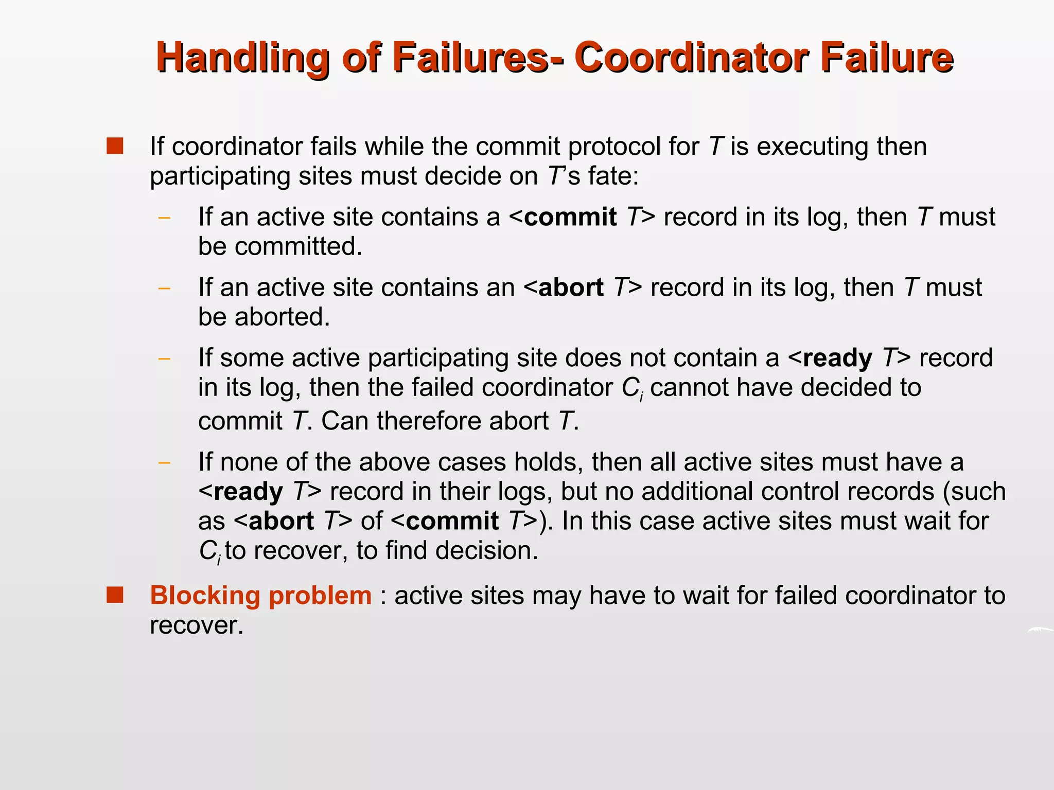Handling of Failures- Coordinator Failure If coordinator fails while the commit protocol for  T  is executing then participating sites must decide on  T ’s fate: If an active site contains a < commit  T > record in its log, then  T  must be committed. If an active site contains an < abort  T > record in its log, then  T  must be aborted. If some active participating site does not contain a < ready  T > record in its log, then the failed coordinator  C i  cannot have decided to commit  T . Can therefore abort  T . If none of the above cases holds, then all active sites must have a < ready  T > record in their logs, but no additional control records (such as < abort  T > of < commit  T >). In this case active sites must wait for  C i   to recover, to find decision. Blocking problem  : active sites may have to wait for failed coordinator to recover. 