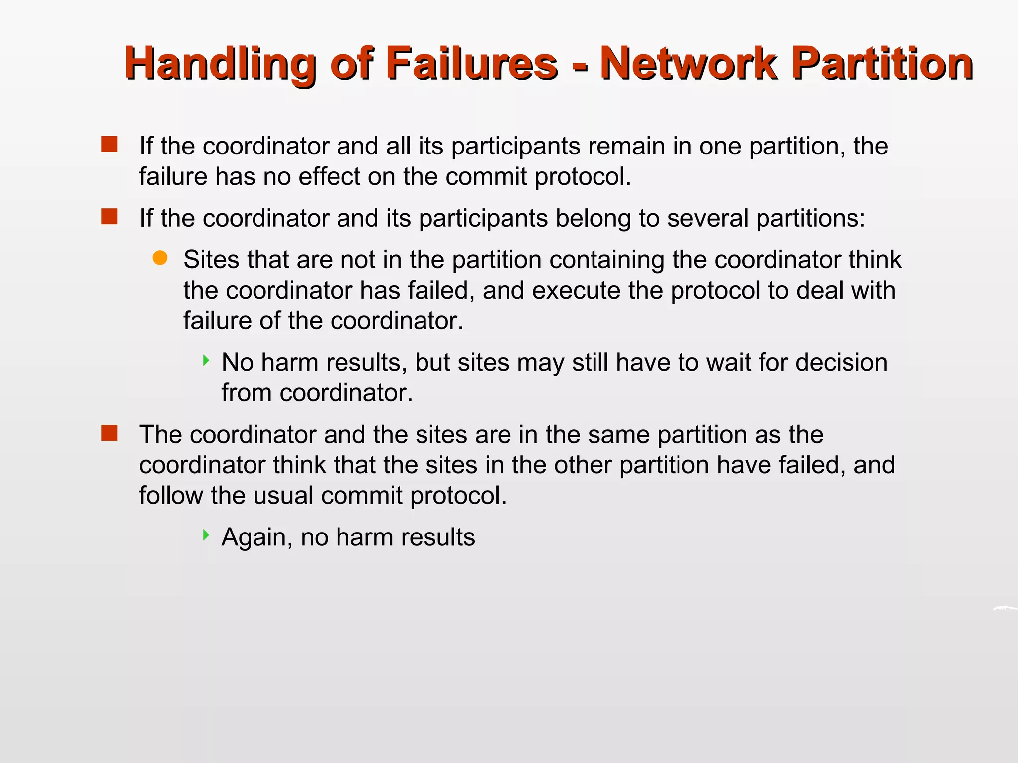 Handling of Failures - Network Partition If the coordinator and all its participants remain in one partition, the failure has no effect on the commit protocol. If the coordinator and its participants belong to several partitions: Sites that are not in the partition containing the coordinator think the coordinator has failed, and execute the protocol to deal with failure of the coordinator. No harm results, but sites may still have to wait for decision from coordinator. The coordinator and the sites are in the same partition as the coordinator think that the sites in the other partition have failed, and follow the usual commit protocol. Again, no harm results 