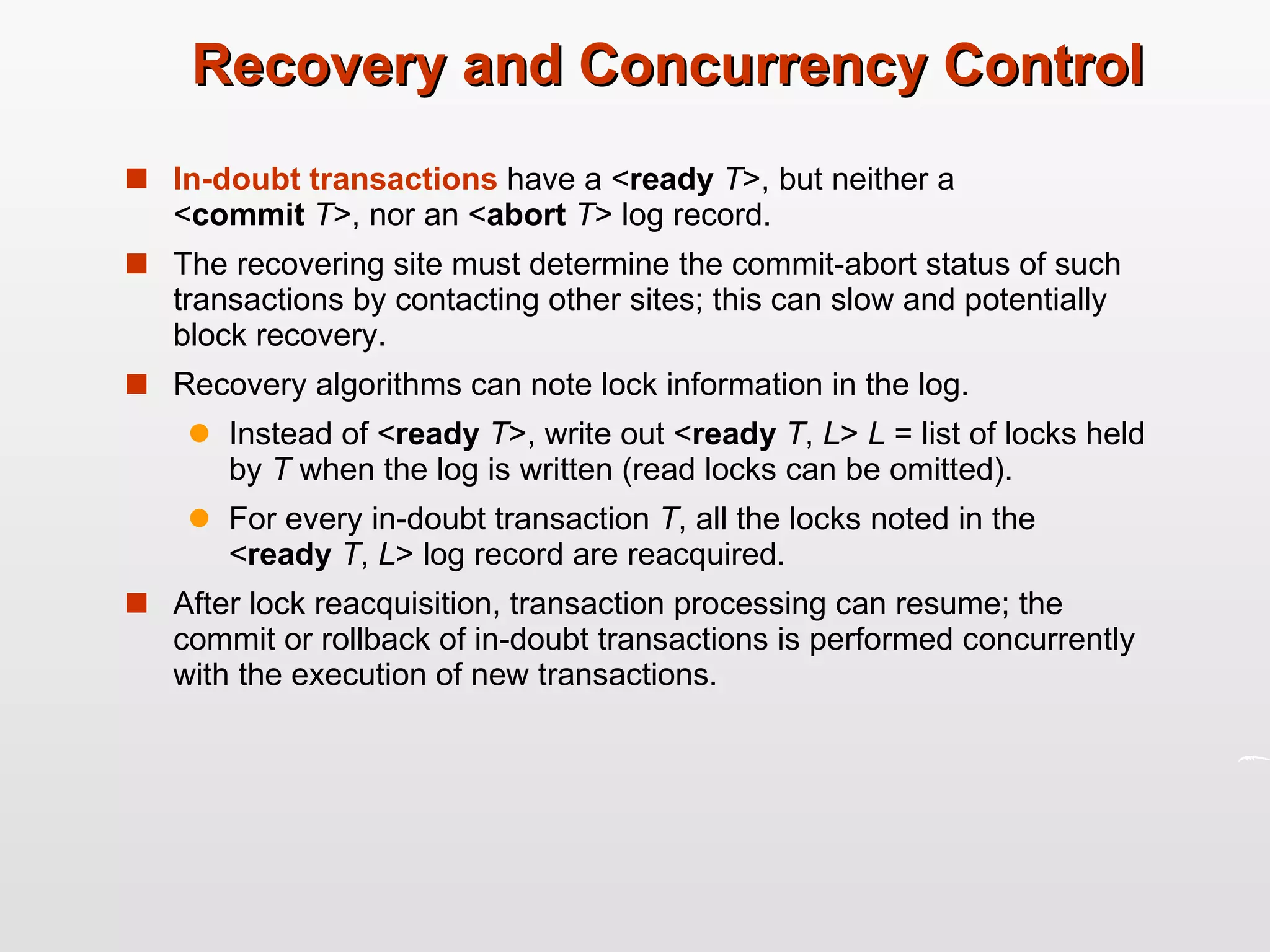 Recovery and Concurrency Control In-doubt   transactions  have a < ready  T >, but neither a  < commit   T >, nor an < abort   T > log record. The recovering site must determine the commit-abort status of such transactions by contacting other sites; this can slow and potentially block recovery. Recovery algorithms can note lock information in the log. Instead of < ready  T >, write out < ready   T ,  L >  L  = list of locks held by  T  when the log is written (read locks can be omitted). For every in-doubt transaction  T , all the locks noted in the  < ready   T ,  L > log record are reacquired. After lock reacquisition, transaction processing can resume; the commit or rollback of in-doubt transactions is performed concurrently with the execution of new transactions. 