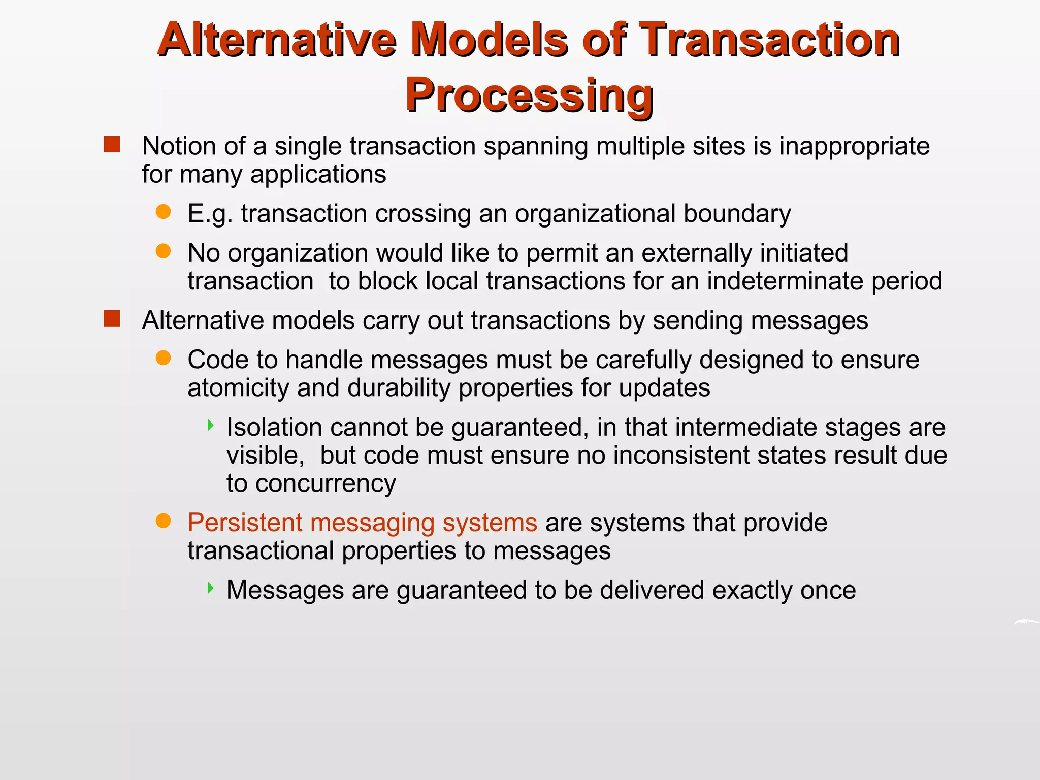 Alternative Models of Transaction Processing Notion of a single transaction spanning multiple sites is inappropriate for many applications E.g. transaction crossing an organizational boundary No organization would like to permit an externally initiated transaction  to block local transactions for an indeterminate period Alternative models carry out transactions by sending messages Code to handle messages must be carefully designed to ensure atomicity and durability properties for updates Isolation cannot be guaranteed, in that intermediate stages are visible,  but code must ensure no inconsistent states result due to concurrency  Persistent messaging systems  are systems that provide transactional properties to messages  Messages are guaranteed to be delivered exactly once 