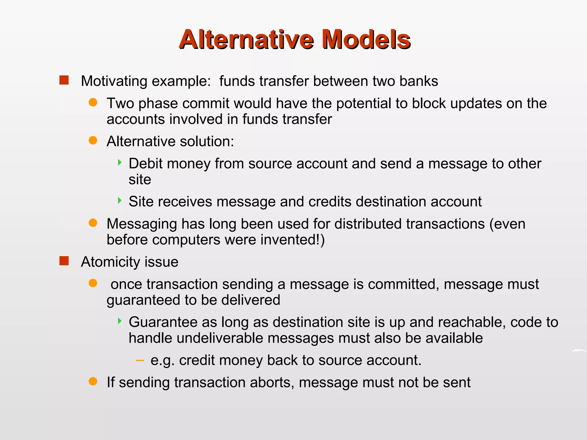 Alternative Models  Motivating example:  funds transfer between two banks Two phase commit would have the potential to block updates on the accounts involved in funds transfer Alternative solution: Debit money from source account and send a message to other site Site receives message and credits destination account Messaging has long been used for distributed transactions (even before computers were invented!) Atomicity issue once transaction sending a message is committed, message must guaranteed to be delivered Guarantee as long as destination site is up and reachable, code to handle undeliverable messages must also be available  e.g. credit money back to source account.  If sending transaction aborts, message must not be sent  