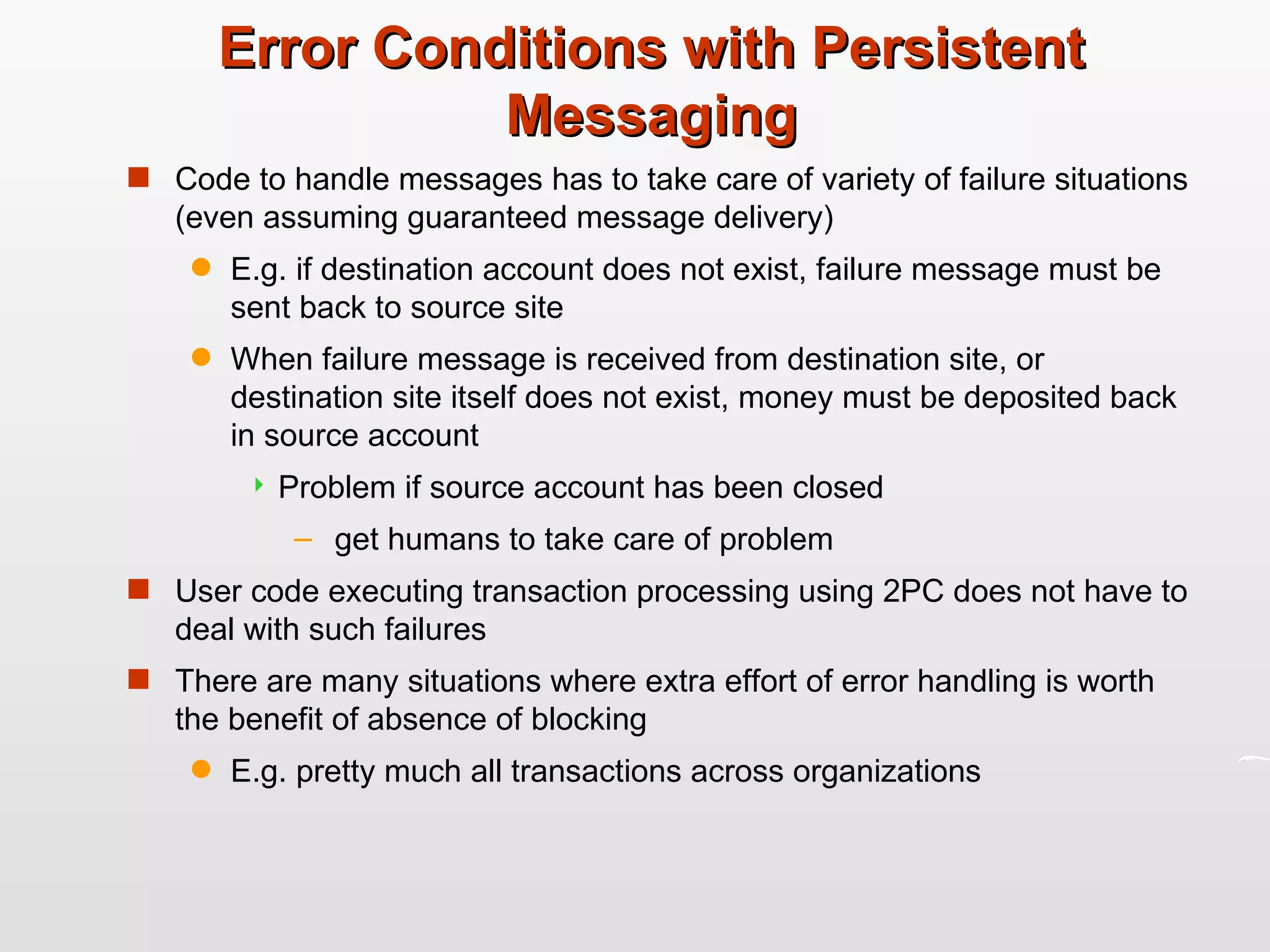 Error Conditions with Persistent Messaging Code to handle messages has to take care of variety of failure situations (even assuming guaranteed message delivery) E.g. if destination account does not exist, failure message must be sent back to source site When failure message is received from destination site, or destination site itself does not exist, money must be deposited back in source account Problem if source account has been closed get humans to take care of problem User code executing transaction processing using 2PC does not have to deal with such failures There are many situations where extra effort of error handling is worth the benefit of absence of blocking E.g. pretty much all transactions across organizations 