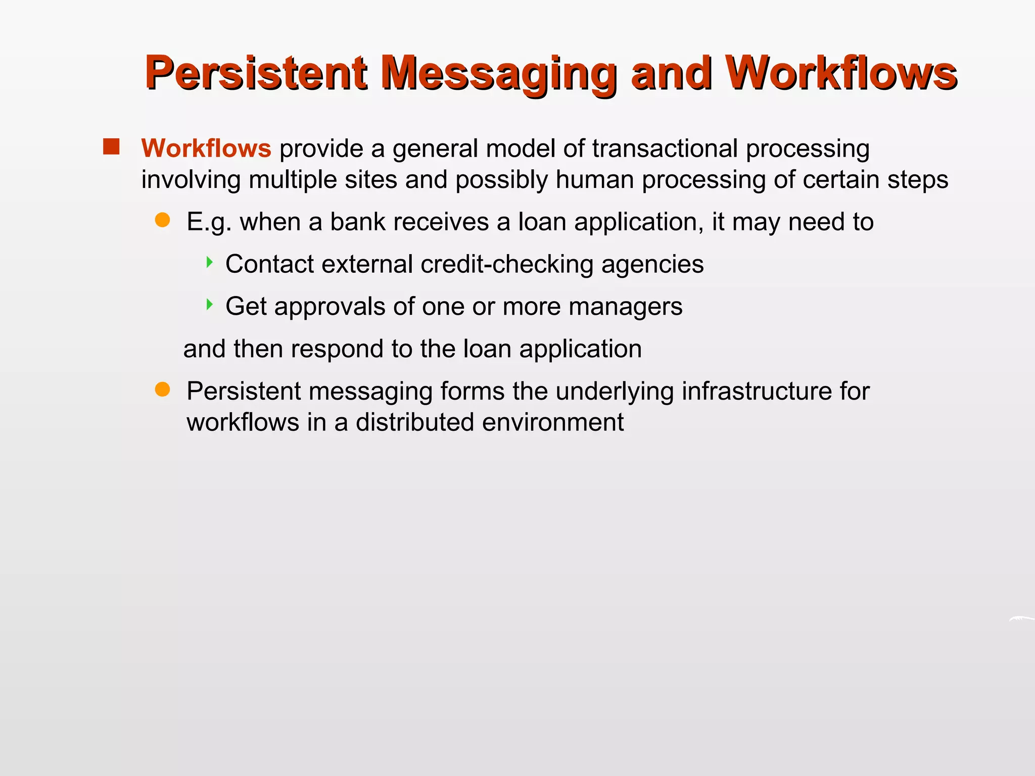 Persistent Messaging and Workflows Workflows  provide a general model of transactional processing involving multiple sites and possibly human processing of certain steps E.g. when a bank receives a loan application, it may need to Contact external credit-checking agencies Get approvals of one or more managers and then respond to the loan application Persistent messaging forms the underlying infrastructure for workflows in a distributed environment 