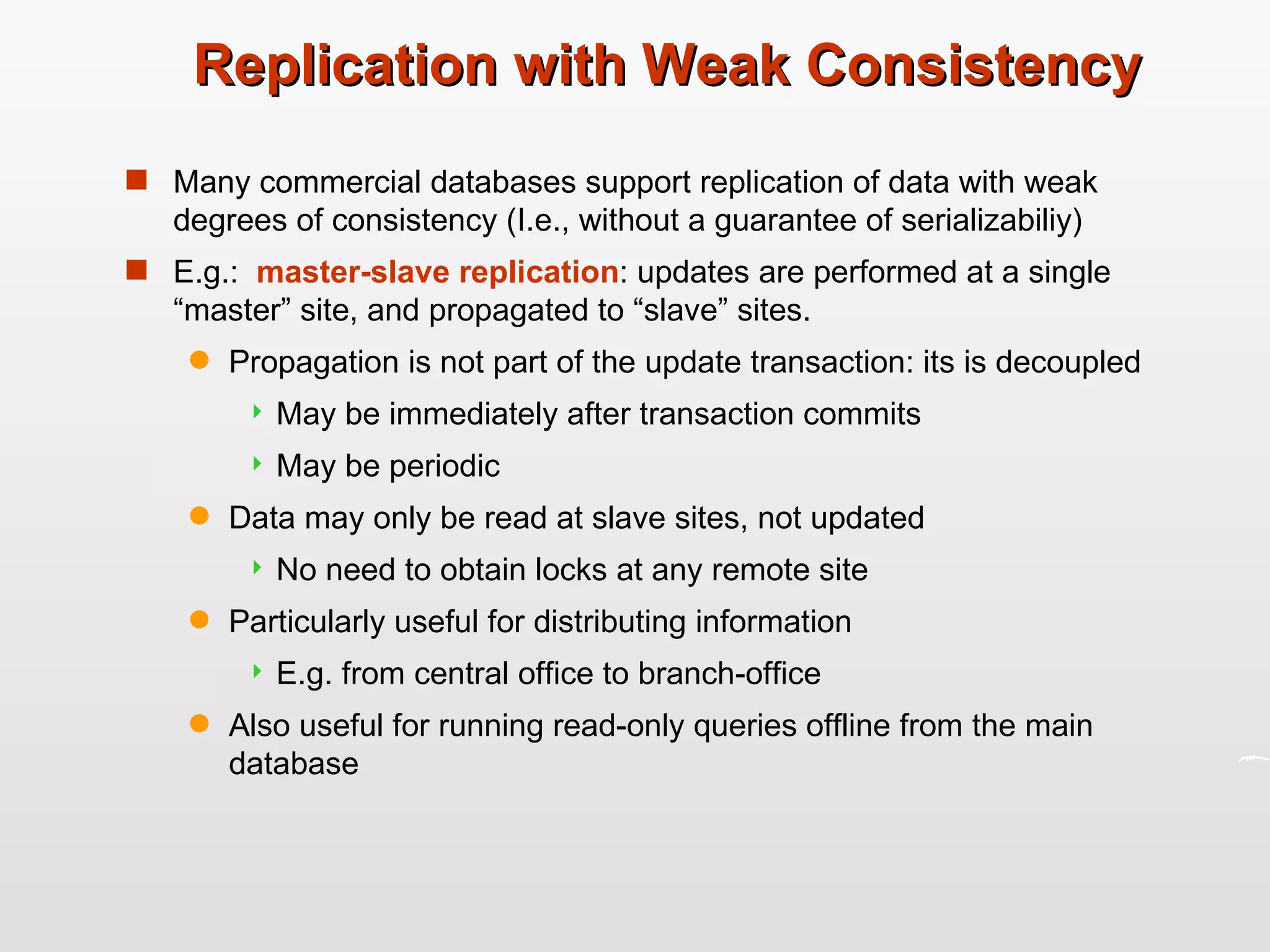 Replication with Weak Consistency Many commercial databases support replication of data with weak degrees of consistency (I.e., without a guarantee of serializabiliy) E.g.:  master-slave replication : updates are performed at a single “master” site, and propagated to “slave” sites.  Propagation is not part of the update transaction: its is decoupled May be immediately after transaction commits May be periodic Data may only be read at slave sites, not updated No need to obtain locks at any remote site Particularly useful for distributing information E.g. from central office to branch-office  Also useful for running read-only queries offline from the main database 