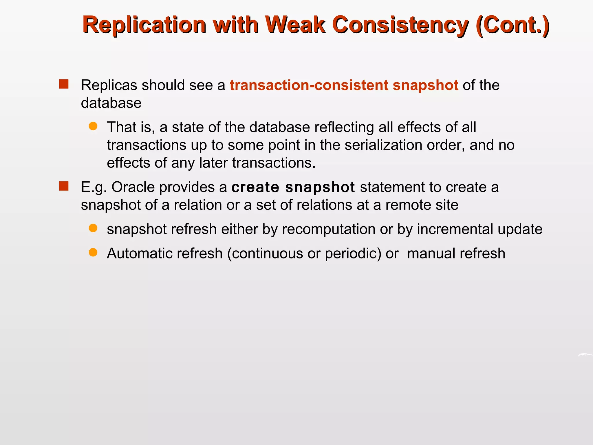Replication with Weak Consistency (Cont.) Replicas should see a  transaction-consistent   snapshot  of the database That is, a state of the database reflecting all effects of all transactions up to some point in the serialization order, and no effects of any later transactions.  E.g. Oracle provides a  create snapshot  statement to create a snapshot of a relation or a set of relations at a remote site snapshot refresh either by recomputation or by incremental update Automatic refresh (continuous or periodic) or  manual refresh 