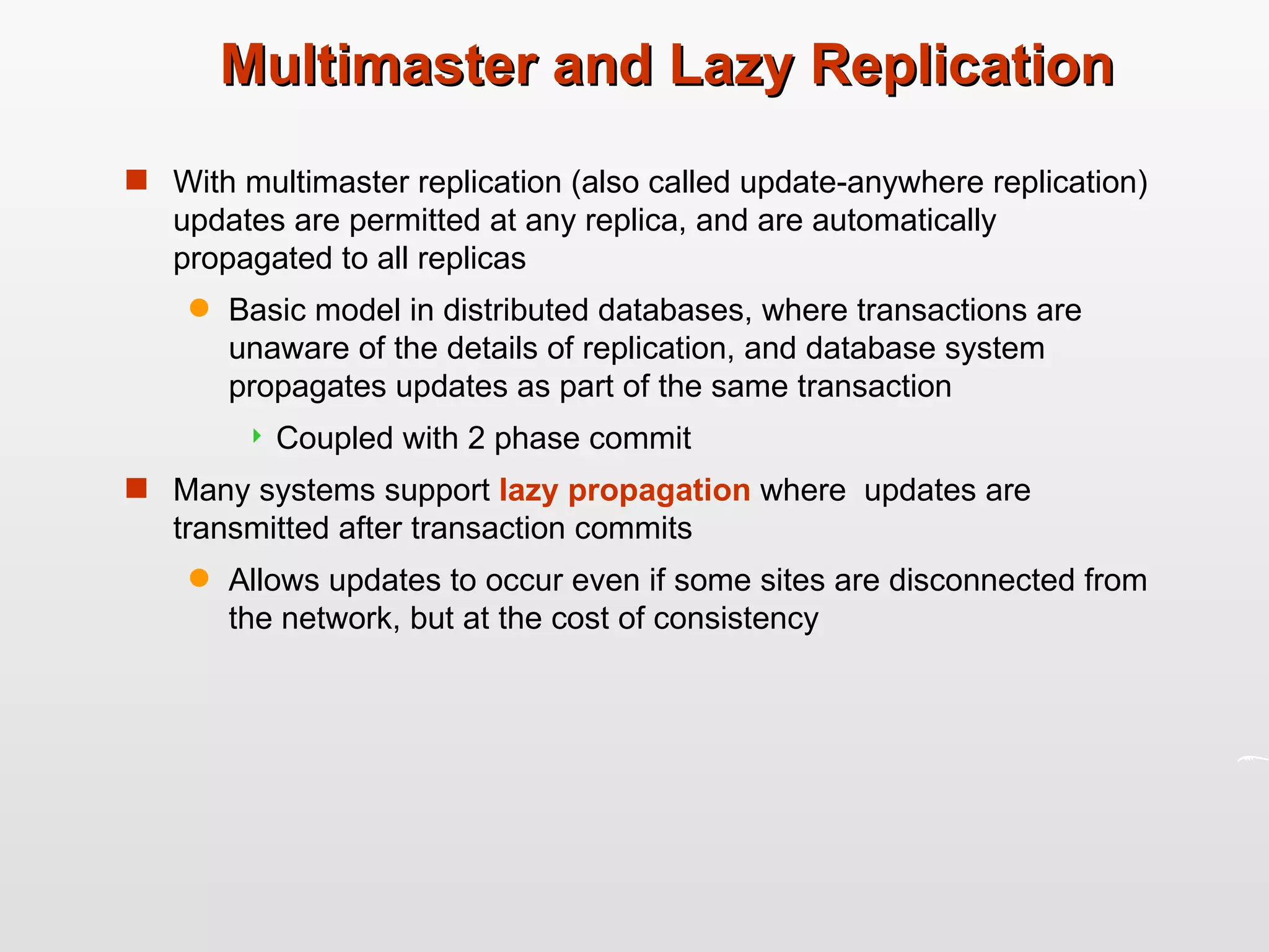 Multimaster and Lazy Replication With multimaster replication (also called update-anywhere replication) updates are permitted at any replica, and are automatically propagated to all replicas Basic model in distributed databases, where transactions are unaware of the details of replication, and database system propagates updates as part of the same transaction Coupled with 2 phase commit Many systems support  lazy propagation  where  updates are transmitted after transaction commits Allows updates to occur even if some sites are disconnected from the network, but at the cost of consistency 