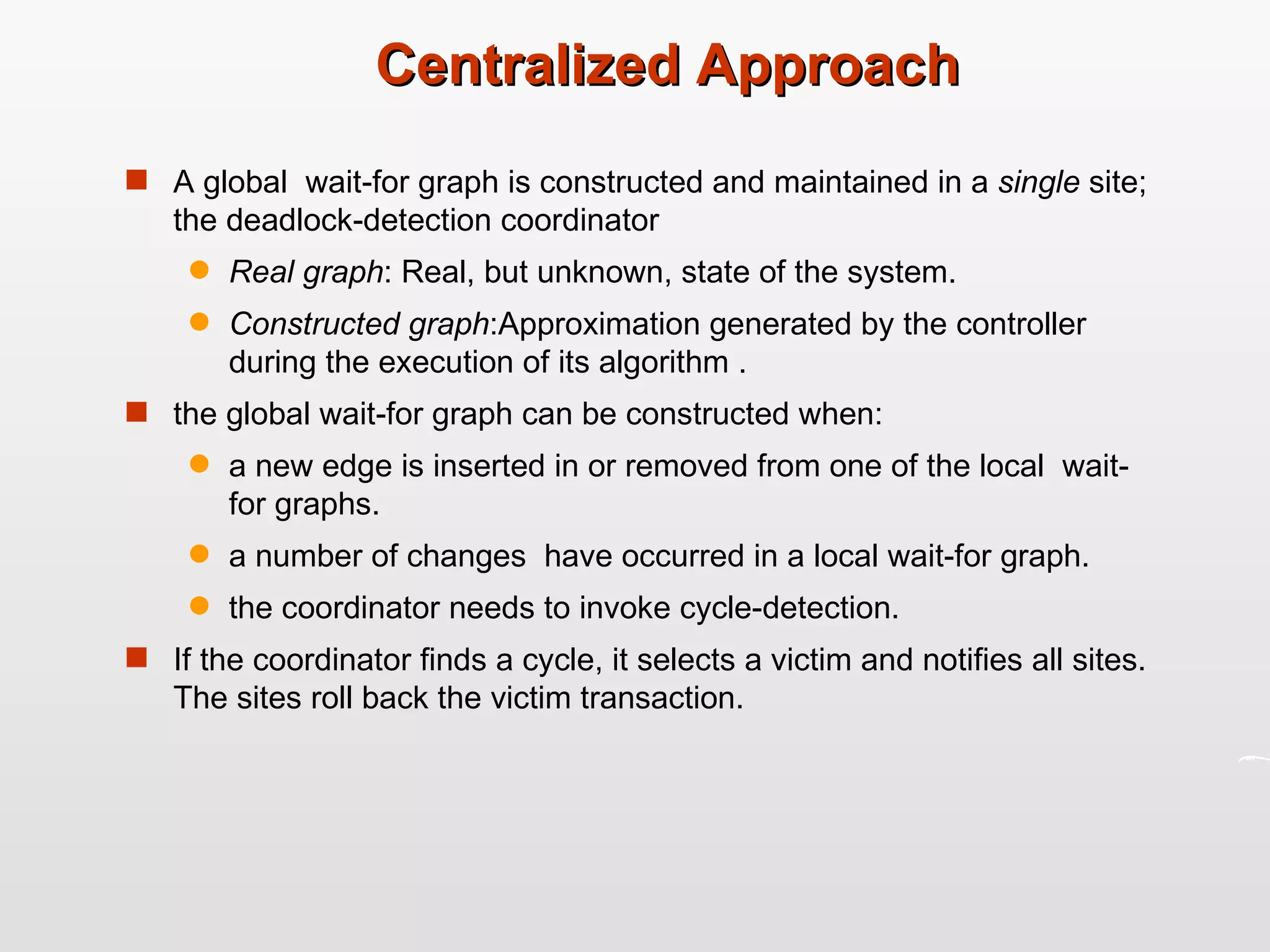 Centralized Approach A global  wait-for graph is constructed and maintained in a  single  site; the deadlock-detection coordinator Real graph : Real, but unknown, state of the system. Constructed graph :Approximation generated by the controller during the execution of its algorithm . the global wait-for graph can be constructed when: a new edge is inserted in or removed from one of the local  wait-for graphs. a number of changes  have occurred in a local wait-for graph. the coordinator needs to invoke cycle-detection. If the coordinator finds a cycle, it selects a victim and notifies all sites. The sites roll back the victim transaction. 