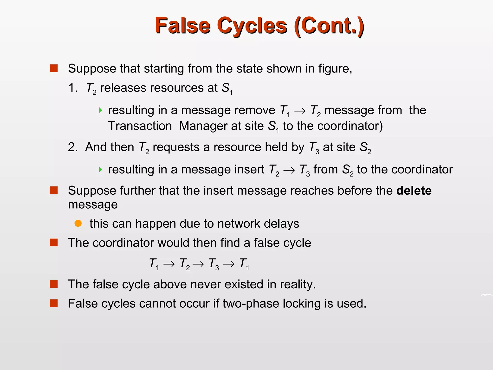 False Cycles (Cont.) Suppose that starting from the state shown in figure, 1.  T 2  releases resources at  S 1   resulting in a message remove  T 1      T 2  message from  the Transaction  Manager at site  S 1  to the coordinator) 2.  And then  T 2  requests a resource held by  T 3  at site  S 2   resulting in a message insert  T 2      T 3  from  S 2  to the coordinator Suppose further that the insert message reaches before the  delete  message  this can happen due to network delays The coordinator would then find a false cycle  T 1      T 2     T 3      T 1 The false cycle above never existed in reality. False cycles cannot occur if two-phase locking is used. 