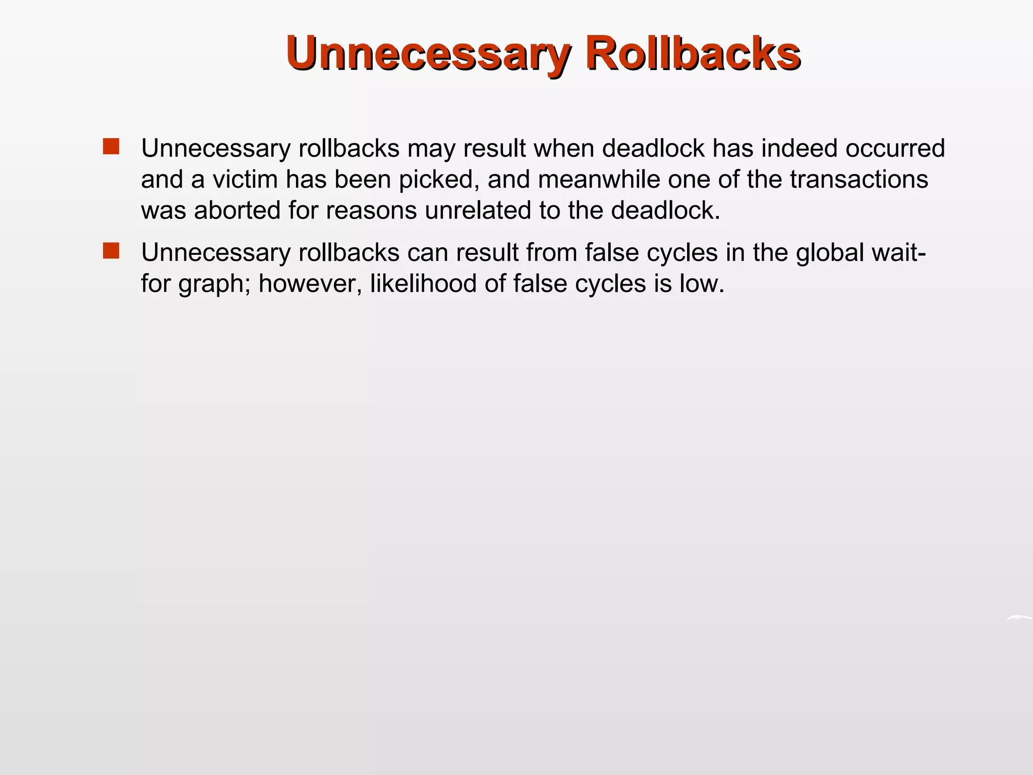 Unnecessary Rollbacks Unnecessary rollbacks may result when deadlock has indeed occurred and a victim has been picked, and meanwhile one of the transactions was aborted for reasons unrelated to the deadlock. Unnecessary rollbacks can result from false cycles in the global wait-for graph; however, likelihood of false cycles is low. 