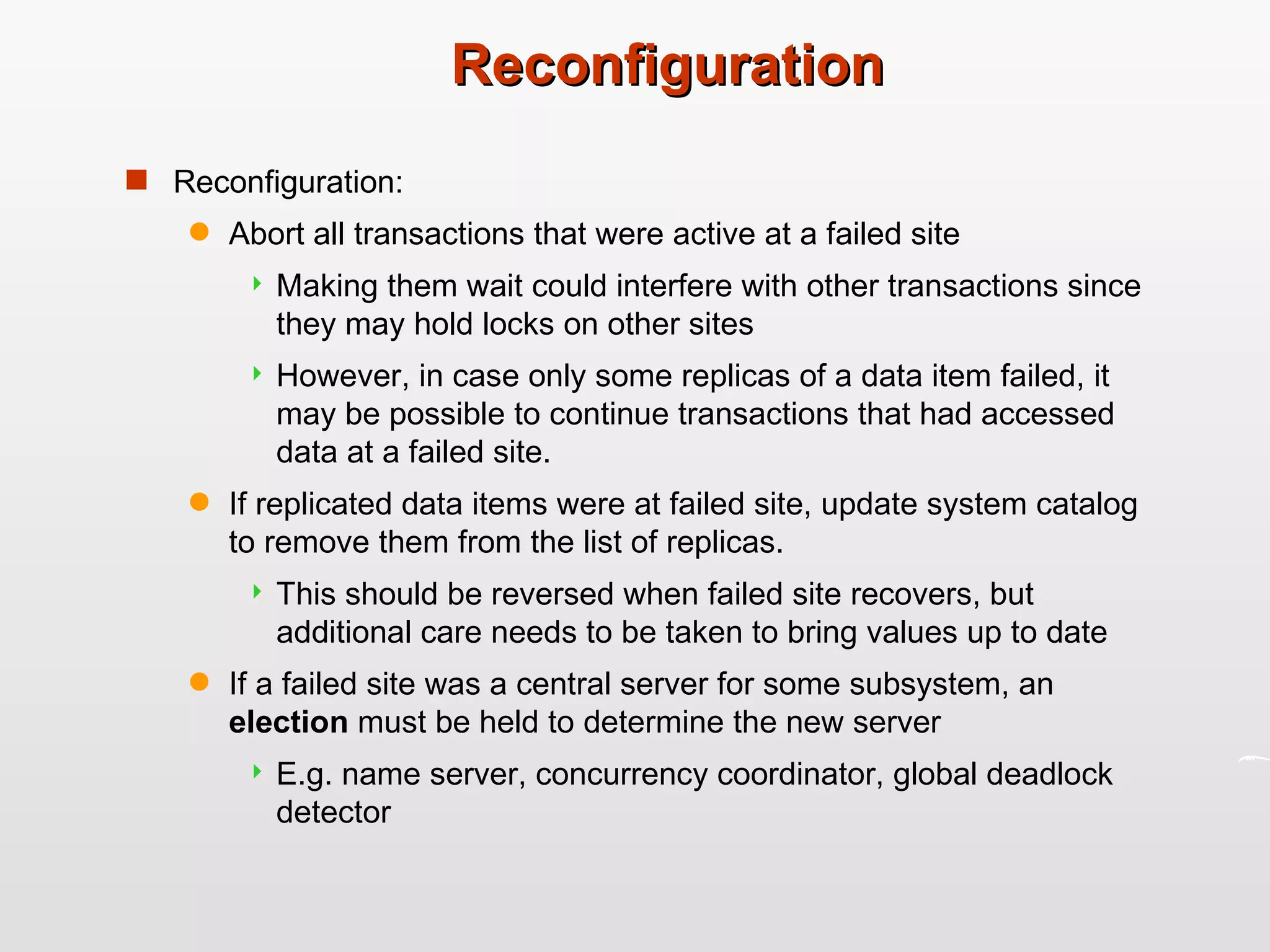 Reconfiguration Reconfiguration: Abort all transactions that were active at a failed site Making them wait could interfere with other transactions since they may hold locks on other sites However, in case only some replicas of a data item failed, it may be possible to continue transactions that had accessed data at a failed site.  If replicated data items were at failed site, update system catalog to remove them from the list of replicas.  This should be reversed when failed site recovers, but additional care needs to be taken to bring values up to date If a failed site was a central server for some subsystem, an  election  must be held to determine the new server E.g. name server, concurrency coordinator, global deadlock detector 