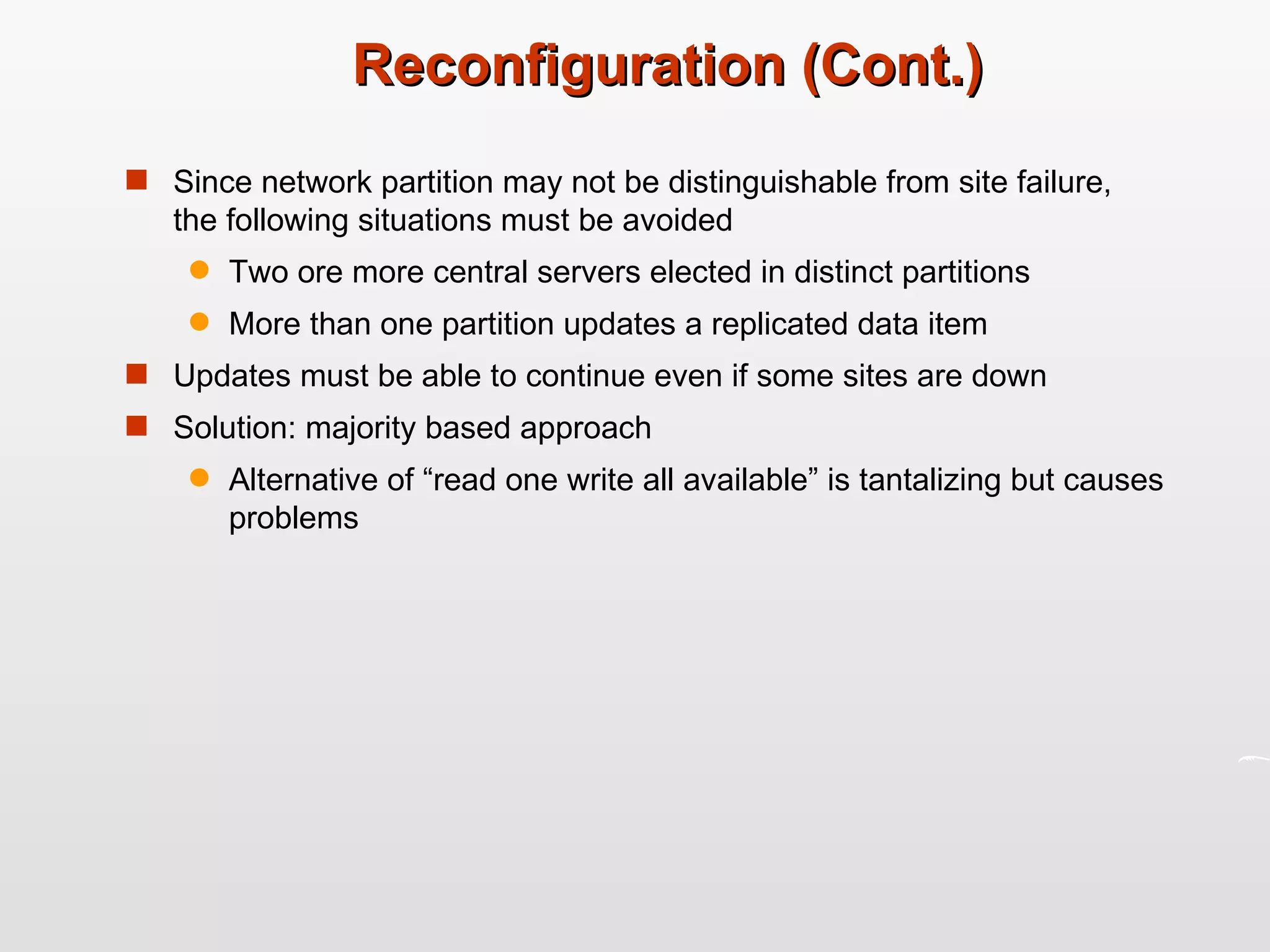 Reconfiguration (Cont.) Since network partition may not be distinguishable from site failure, the following situations must be avoided Two ore more central servers elected in distinct partitions More than one partition updates a replicated data item Updates must be able to continue even if some sites are down Solution: majority based approach Alternative of “read one write all available” is tantalizing but causes problems 