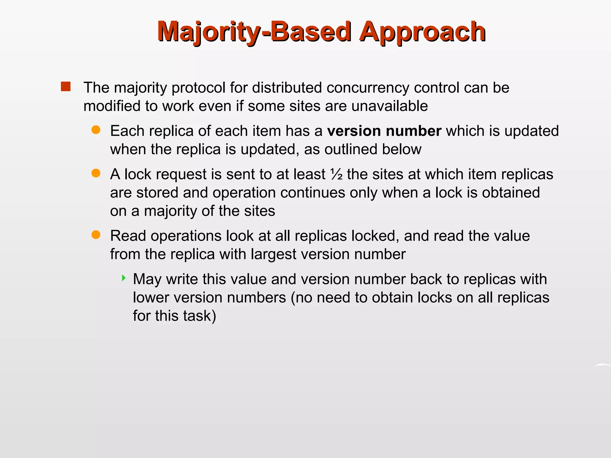 Majority-Based Approach The majority protocol for distributed concurrency control can be modified to work even if some sites are unavailable Each replica of each item has a  version number  which is updated when the replica is updated, as outlined below A lock request is sent to at least ½ the sites at which item replicas are stored and operation continues only when a lock is obtained on a majority of the sites Read operations look at all replicas locked, and read the value from the replica with largest version number May write this value and version number back to replicas with lower version numbers (no need to obtain locks on all replicas for this task) 