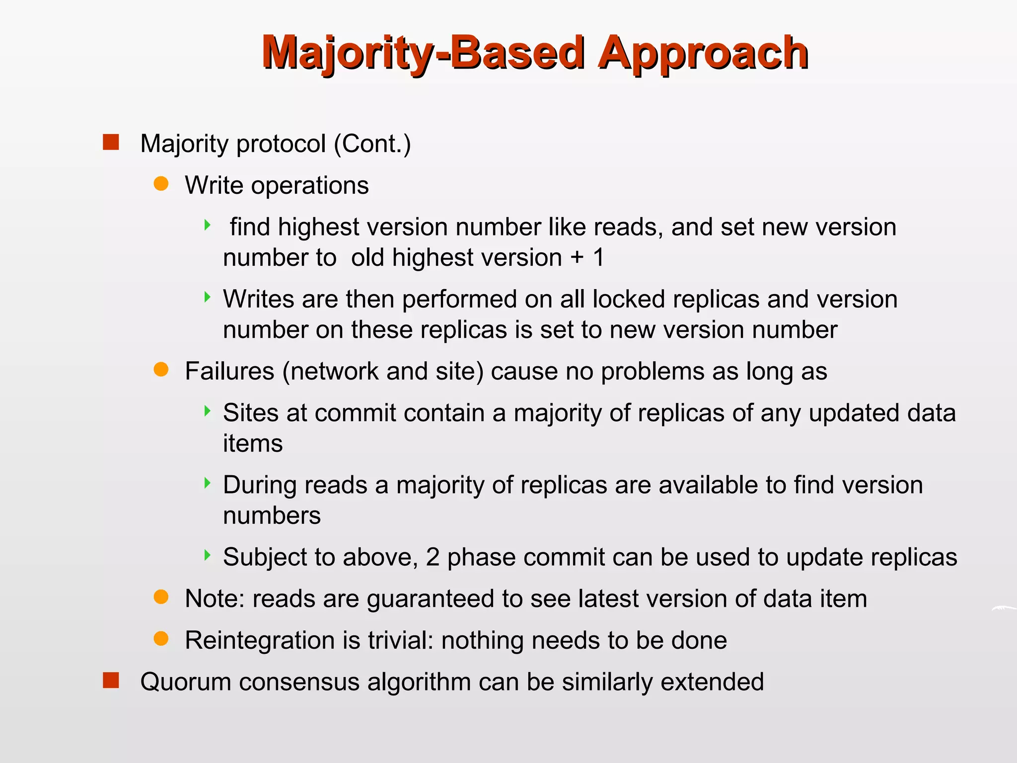 Majority-Based Approach Majority protocol (Cont.) Write operations find highest version number like reads, and set new version number to  old highest version + 1 Writes are then performed on all locked replicas and version number on these replicas is set to new version number Failures (network and site) cause no problems as long as  Sites at commit contain a majority of replicas of any updated data items During reads a majority of replicas are available to find version numbers Subject to above, 2 phase commit can be used to update replicas Note: reads are guaranteed to see latest version of data item Reintegration is trivial: nothing needs to be done Quorum consensus algorithm can be similarly extended 