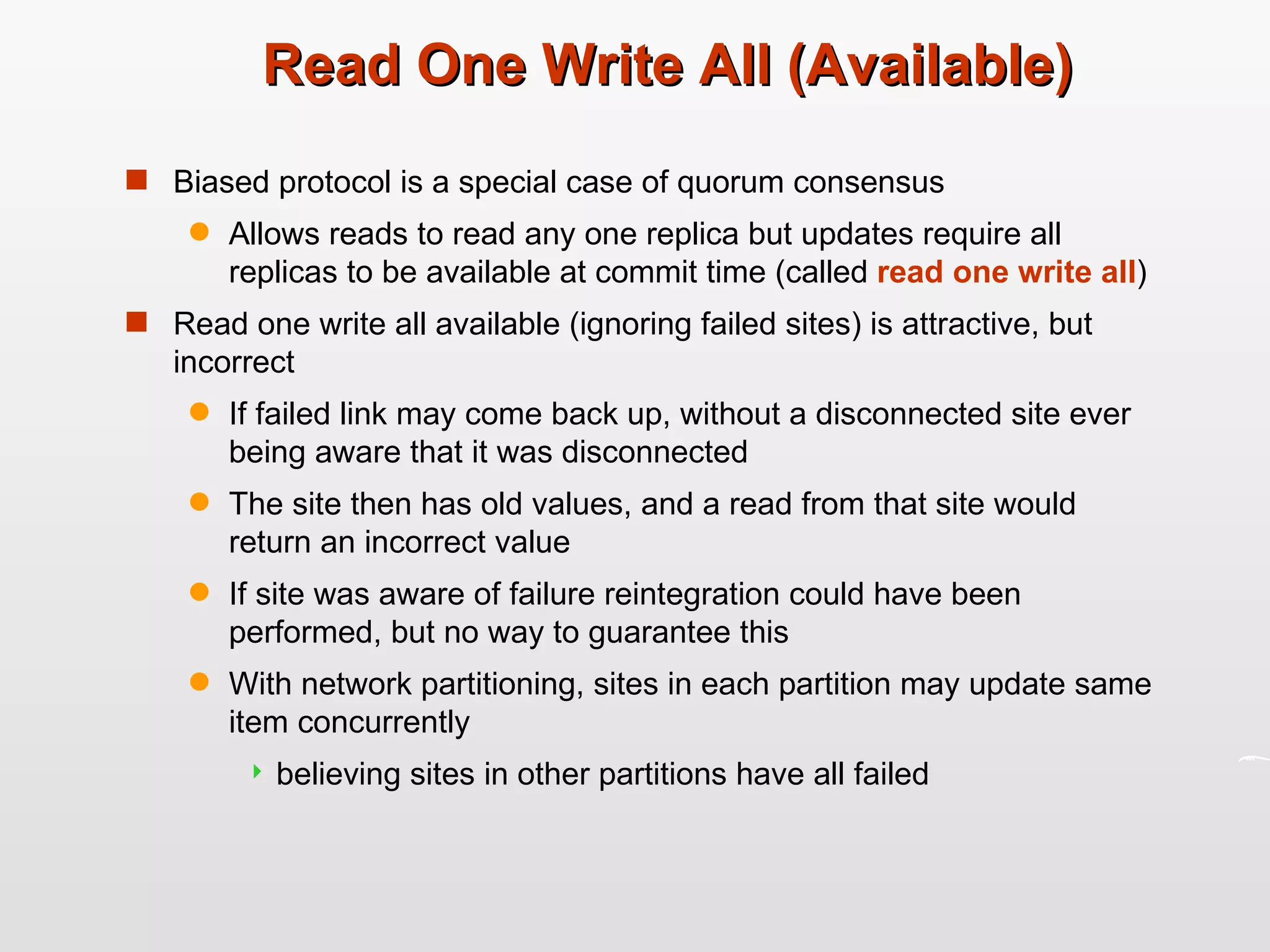 Read One Write All (Available) Biased protocol is a special case of quorum consensus Allows reads to read any one replica but updates require all replicas to be available at commit time (called  read one write all ) Read one write all available (ignoring failed sites) is attractive, but incorrect If failed link may come back up, without a disconnected site ever being aware that it was disconnected The site then has old values, and a read from that site would return an incorrect value If site was aware of failure reintegration could have been performed, but no way to guarantee this With network partitioning, sites in each partition may update same item concurrently believing sites in other partitions have all failed 