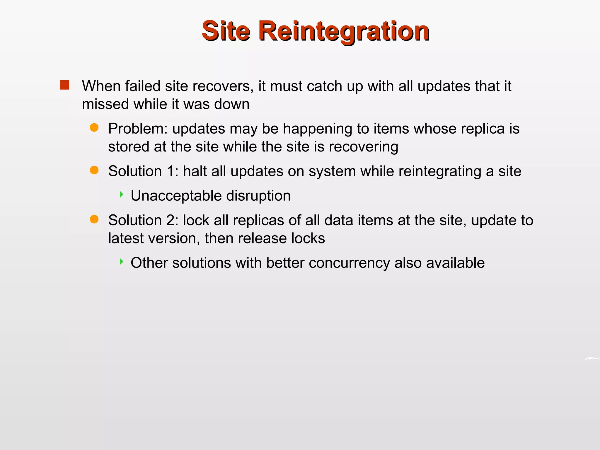 Site Reintegration When failed site recovers, it must catch up with all updates that it missed while it was down Problem: updates may be happening to items whose replica is stored at the site while the site is recovering Solution 1: halt all updates on system while reintegrating a site Unacceptable disruption Solution 2: lock all replicas of all data items at the site, update to latest version, then release locks Other solutions with better concurrency also available 