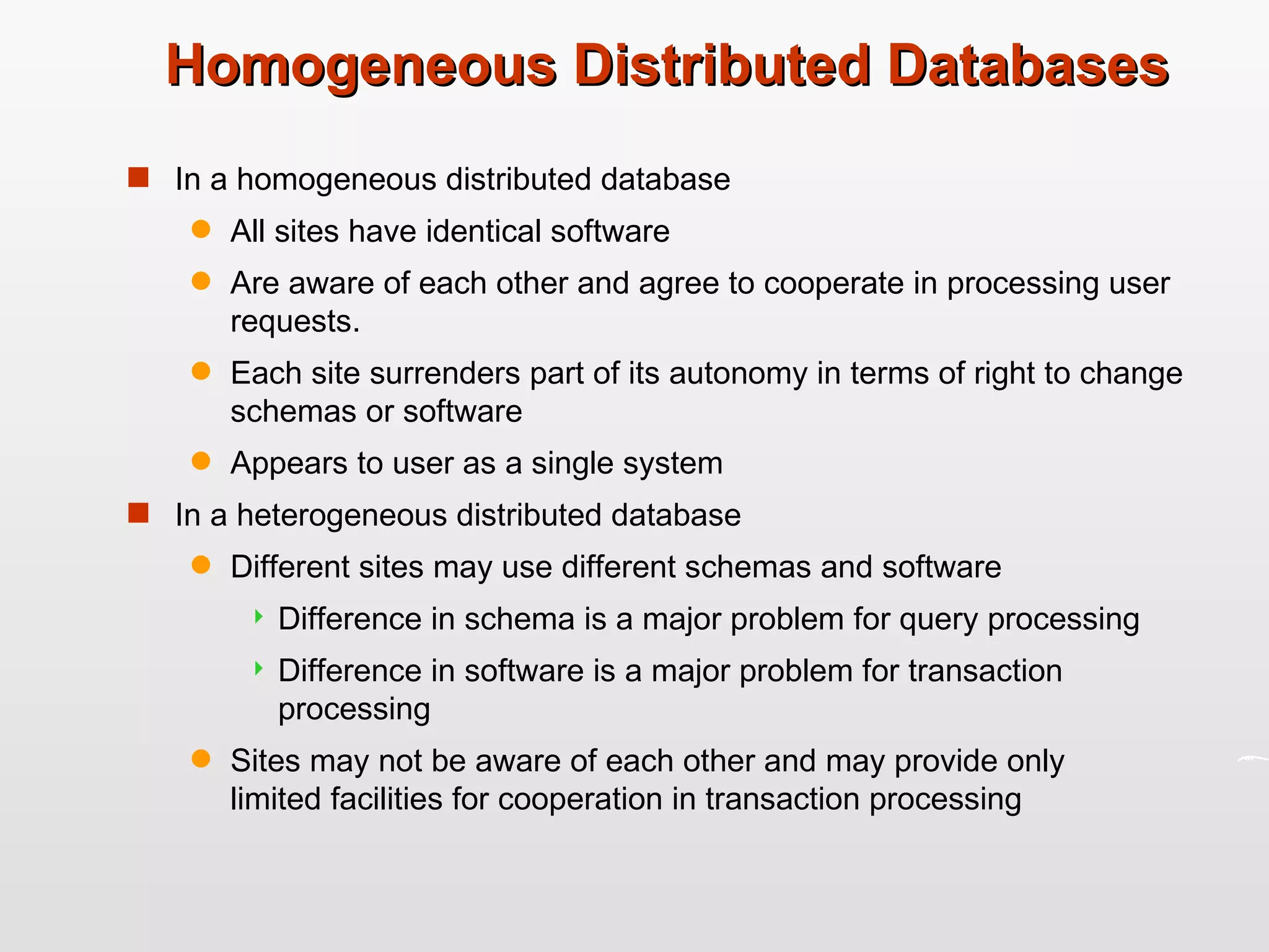 Homogeneous Distributed Databases In a homogeneous distributed database All sites have identical software  Are aware of each other and agree to cooperate in processing user requests. Each site surrenders part of its autonomy in terms of right to change schemas or software Appears to user as a single system In a heterogeneous distributed database Different sites may use different schemas and software Difference in schema is a major problem for query processing Difference in software is a major problem for transaction processing Sites may not be aware of each other and may provide only  limited facilities for cooperation in transaction processing 
