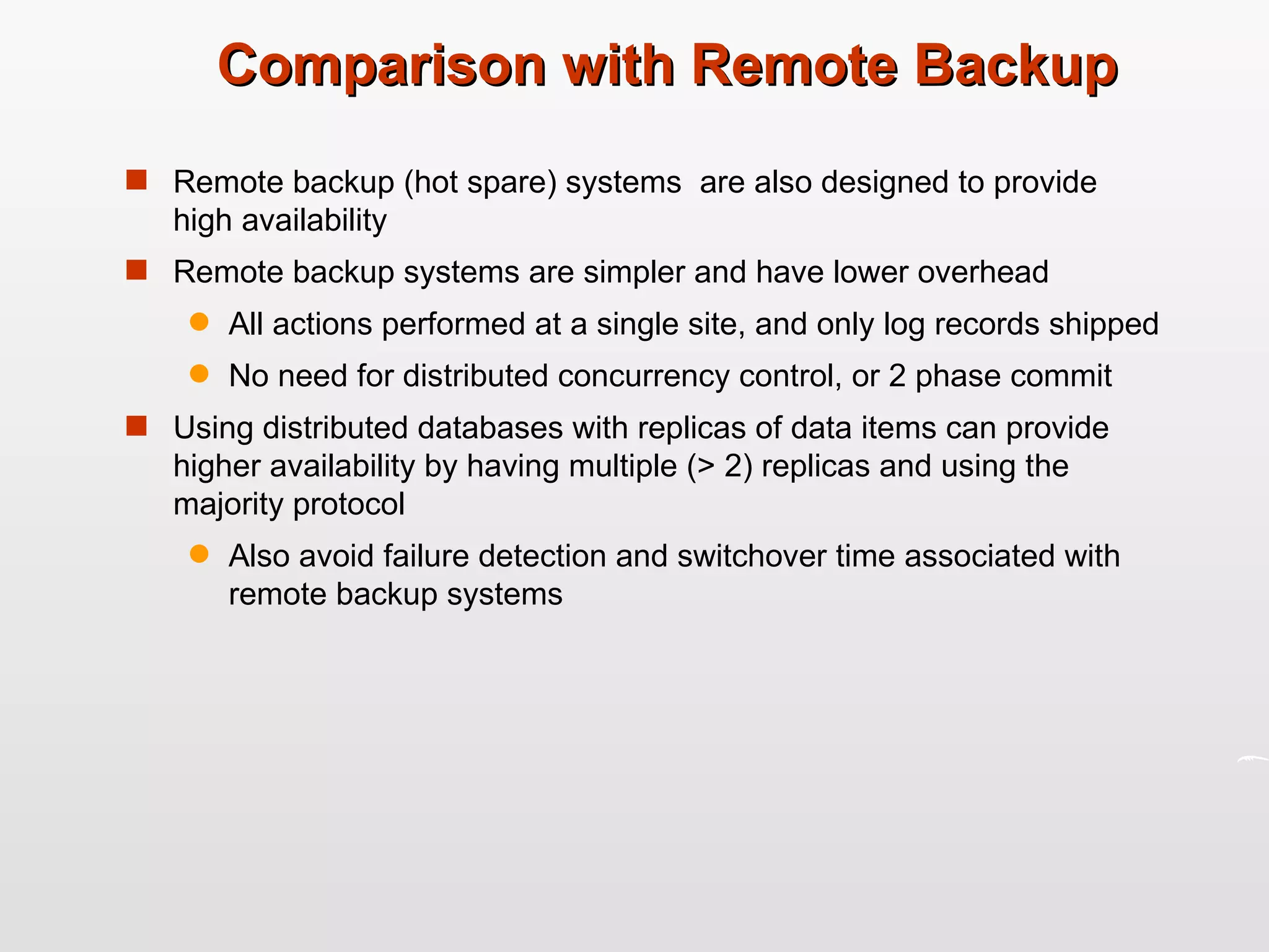 Comparison with Remote Backup Remote backup (hot spare) systems  are also designed to provide high availability  Remote backup systems are simpler and have lower overhead All actions performed at a single site, and only log records shipped No need for distributed concurrency control, or 2 phase commit Using distributed databases with replicas of data items can provide higher availability by having multiple (> 2) replicas and using the majority protocol Also avoid failure detection and switchover time associated with remote backup systems 