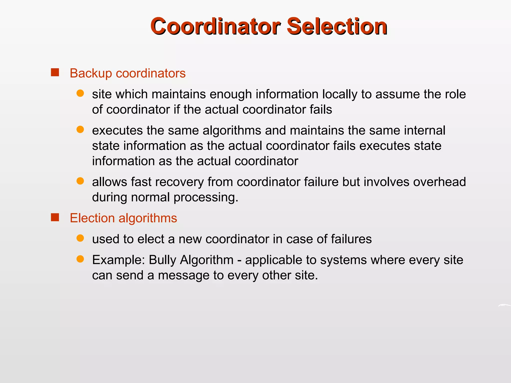 Coordinator Selection Backup coordinators site which maintains enough information locally to assume the role of coordinator if the actual coordinator fails  executes the same algorithms and maintains the same internal state information as the actual coordinator fails executes state information as the actual coordinator  allows fast recovery from coordinator failure but involves overhead during normal processing. Election algorithms used to elect a new coordinator in case of failures  Example: Bully Algorithm - applicable to systems where every site can send a message to every other site. 